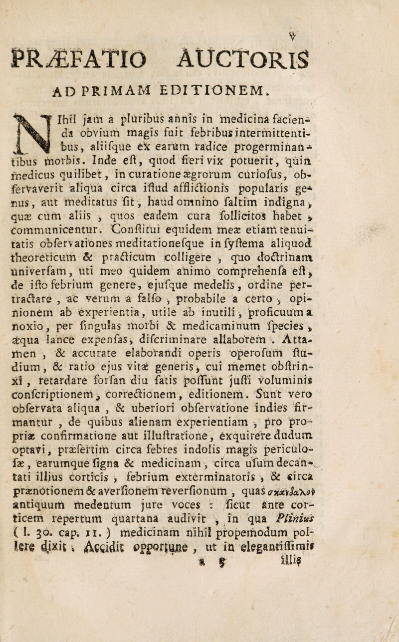 PRAEFATIO AUCTORIS AD PRIMAM EDITIONEM. \' Nihil jam a pluribus annis in medicina facien¬ da obvium magis fuit febribus intermittenti¬ bus, aliifque ex earum radice progerminatis tibus morbis. Inde eft, quod fieri vix potuerit, quin medicus quilibet, in curatione aegrorum curiofus, ob- fervaverit aliqua circa iftud afflidionrs popularis ge* nus, aut meditatus fit , haud omnino faltim indigna y quas cum aliis , quos eadem cura follieitos habet * communicentur. Confiitui equidem meae etiam tenui¬ tatis obfervationes meditationefque infyftema aliquod theoreticum & pradicum colligere , q'uo dodrinan* liniverfam, uti meo quidem animo comprehenfa eft* de ifio febrium genere, ejufque medelis, ordine per- tradare , ac verum a falfo , probabile a certo •, opi¬ nionem ab experientia, utile ab inutili , proficuum a. noxio, per fingulas morbi & medicaminum fpecies * sfcqua lance expenfas, difcriminare allaborem . Atta¬ men , & accurate elaborandi operis operofum fttt- dium, & ratio ejus vitae generis, cui memet obftrin- xi , retardare forfan diu fatis poliunt jufti voluminis confcriptionem^ corredionem, editionem. Sunt vero obfervata aliqua , 6c uberiori obfervatrone indies fir¬ mantur , de quibus alienam experientiam , pro pro¬ priae confirmatione aut illuftratione, exquirere dudutn optavi, praefeftim circa febres indolis magis pericuto- fx, earumque figna & medicinam , circa ufumdecan* , tati illius corticis , febrium exterminatoris , & circa praenotionem & averfiottemTeverfionum , quas mmScCxo^ antiquum medentum jure voces : /fieut ante cor¬ ticem repertum quartana audivit , in qua Pliniia ( 1. 30. cap. 11. ) medicinam nihil propemodum pol¬ lere dixit, Accidit opiWune , ut in elegaatiffin^if % % ilii*