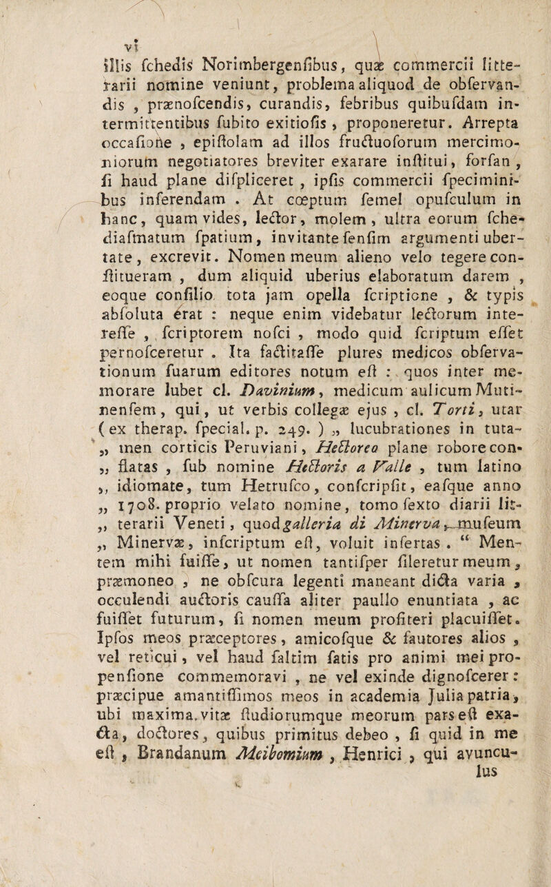 V? is fchedisl Norimbergenfibus, qui commercii litte¬ rarii nomine veniunt, problema aliquod de obfervan- dis , praenofcendis, curandis, febribus quibufdam in¬ termittentibus fubito exitiofis, proponeretur. Arrepta occafiohe , epiffolam ad illos fruduoforum mercimo¬ niorum negotiatores breviter exarare inflitui, forfan , ii haud plane difpliceret , ipfis commercii fpecimini- bus inferendam . At coeptum femel opufculum in hanc, quam vides, ledor, molem, ultra eorum fche- diafmatum fpatium, invitante fenfim argumenti uber¬ tate , excrevit. Nomen meum alieno velo tegerecon- flitueram , dum aliquid uberius elaboratum darem , eoque confiiio tota jam opella fcriptione , & typis abfoluta ^rat : neque enim videbatur ledorum inte- reffe , fcriptoretn nofci , modo quid fcriptum effet pernofceretur . Ita faditafTe plures medicos obferva- tionum fu arum editores notum efl : quos inter me¬ morare lubet cl. Daviniim, medicum aulicum Muti- nenfem, qui, ut verbis collegas ejus , cl. Torti, utar (ex therap. fpecial. p. 249. ) lucubrationes in tuta- „ men corticis Peruviani, HeElorea plane robore con¬ flatas , fub nomine HeEloris a Valle , tum latino idiomate, tum Hetrufco, confcripfit, eafque anno 1708. proprio velato nomine, tomo fexto diarii lit¬ terarii Veneti, quo Agalleria di Aiintrva .^miufeum Minervae, infcriptum efl, voluit infertas. “ Men¬ tem mihi fuifle, ut nomen tantifper flleretur meum, promoneo , ne obfcura legenti maneant dida varia , occulendi audoris cauffa aliter paullo enuntiata , ac fuiflet futurum, fi nomen meum profiteri placuiflet» Ipfos meos praeceptores, amicofque & fautores alios , vel reticui, ve! haud faltim fatis pro animi mei pro- penfione commemoravi , ne vel exinde dignofcerer: prascipue amantiffimos meos in academia Julia patria > ubi maxima,vitas fludiorumque meorum parsed exa¬ cta, dodores, quibus primitus debeo , fi quid in me efl , Brandanum Meibomim , Hernici , qui avuncu¬ lus 5J S >