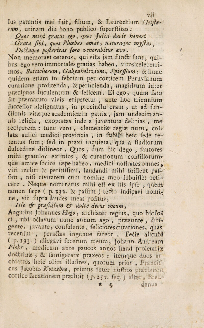 Ius parentis mei fuit, filium, & Laurentium Heifte* rum, utinam diu bono publico fuperftites: Quos mihi gratus ego, quos Julia ducit honori Grata fibi, quos Phoebus amat, naturaque myftas, DoEbaquc poferitas fero venerabitur avo. Non memoravi ceteros, qui vita jam fundlifunt, qui¬ bus ego vero immortales gratias habeo , viros celeberri¬ mos, Botticherum, G'alzenholtzdum, Spieffium: & hunc quidem etiam in febrium per corticem Peruvianuni curatione profitenda, & perficienda, magiftrum inter praecipuos luculentum & felicem. Ei ego, quum fato fat praematuro vivis eriperetur, ante hOc triennium fuccefifor .defignatus , in procinftu eram , ut ad fun¬ ctionis vitseque academicae in patria, jam undecim an¬ nis religa , exoptatas inde a juventute delitias , me reciperem : tunc vero , clementiae regiae nutu, coi- lata aulici medici provincia , in flabili heic fede re¬ tentus fum; fed in praxi inquieta, qua a ftudiorum dulcedine difiineor . Quos , dum hic dego , fautores mihi gratulor eximios , & curationum confiliorumr que amice focios faspehabeo, medici noflratesomnes9 viri incliti & peritiffimi, laudandi mihi fuiffent paf- fim , nifi civitatem cum nomine rheo lubuiffet reti¬ cere . Neque nominatus mihi eft ex his ipfe , quem tamen fiepe ( p. 332. & pallirn ) teCfc> indicavi nomi¬ ne, vir fupra laudes meas pofitus, Jlle & pr a fidium & dulce decus meum, Augufius Johannes Hugo, archiater regius, quo hic lo¬ ci , ubi odavum nunc annum ago , prseeunte , diri¬ gente, juvante, confulente, feliciorescurationes, quas recenfui , peragas ingenue fateor . Teffce alicubi ( P- 193* ) allegavi focerum meum, Johann. Andream Plohr , medicum ante paucos annos haud proletariae do&rinae , & famigerata praxeos : itemque duos ar¬ chiatros heic oiim illuftres, quorum prior , Francif-’ cus Tacobus Kotzcbue, primus inter noftros praec arafii cortice fanationem praefiitit (p. 257. feq,) alter» BmJr * 4 dafius ~