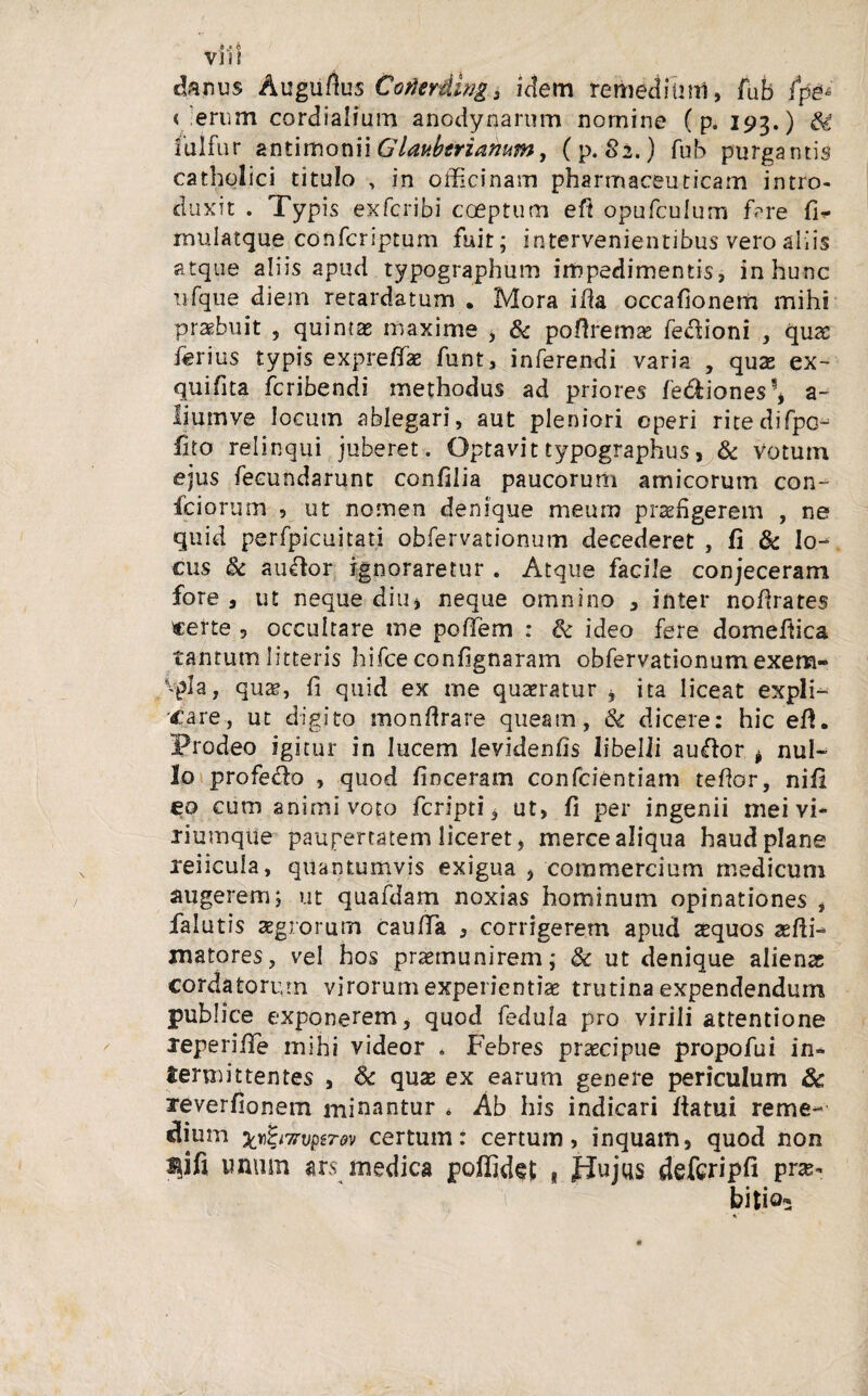 vi?! thnus Augufius Conerding, idem remedium, fub fpg* < 'erum cordialium anodynarum nomine (p. 193.) fulfur antimonii Glaubtrianum, (p. 82.) fub purgantis catholici titulo > in officinam pharmaceuticam intro¬ duxit . Typis exfcribi coeptum eft opufculum fime fi^ mulatque confcriptum fuit; intervenientibus vero aliis atque aliis apud typographum impedimentis, in hunc ufque diem retardatum . Mora ifia occafionem mihi praebuit , quintas maxime , & pofiremas fedioni , qua: ferius typis expreflae funt, inferendi varia , quas ex- quifita fcribendi methodus ad priores fediones!, a- liumve locum ablegari, aut pleniori operi ritedifpc- fito relinqui juberet. Optavittypographus, & Votum ejus fecundarunt confilia paucorum amicorum con- fciorum , ut nomen denique meum praefigerem , ne quid perfpicuitati obfervationum decederet , fi & lo¬ cus & au&or ignoraretur . Atque facile conjeceram fore , ut neque diu, neque omnino 3 inter nofirates certe , occultare me poffiem : & ideo fere domefiica tantum litteris hifce confignaram obfervationum exem- vpla, quae, fi quid ex me quaeratur , ita liceat expli¬ care, ut digito monflrare queam, & dicere: hic efl. Prodeo igitur in lucem Ievidenfis libelli auftor * nul¬ lo profe&o , quod finceram confcientiam tefior, nifi eo cum animi voto fcripti, ut, fi per ingenii mei vi* riumqtie paupertatem liceret, merce aliqua haud plane xeiicula, quantumvis exigua , commercium medicum augerem; ut quafdam noxias hominum opinationes , falutis aegrorum caufia , corrigerem apud sequos sefii- matores, vel hos praemunirem; 8c ut denique alienas cordatorum virorum experientiae trutina expendendum publice exponerem, quod fedula pro virili attentione xeperiiTe mihi videor . Febres praecipue propofui in¬ termittentes , 6c qnx ex earum genere periculum &c xeverfionem minantur * Ab his indicari flatui reme- dium xnifeiTrvBtTw certum: certum, inquam, quod non lifi imum ars medica poffidet * Pujus defcripfi pra* bitio* *■