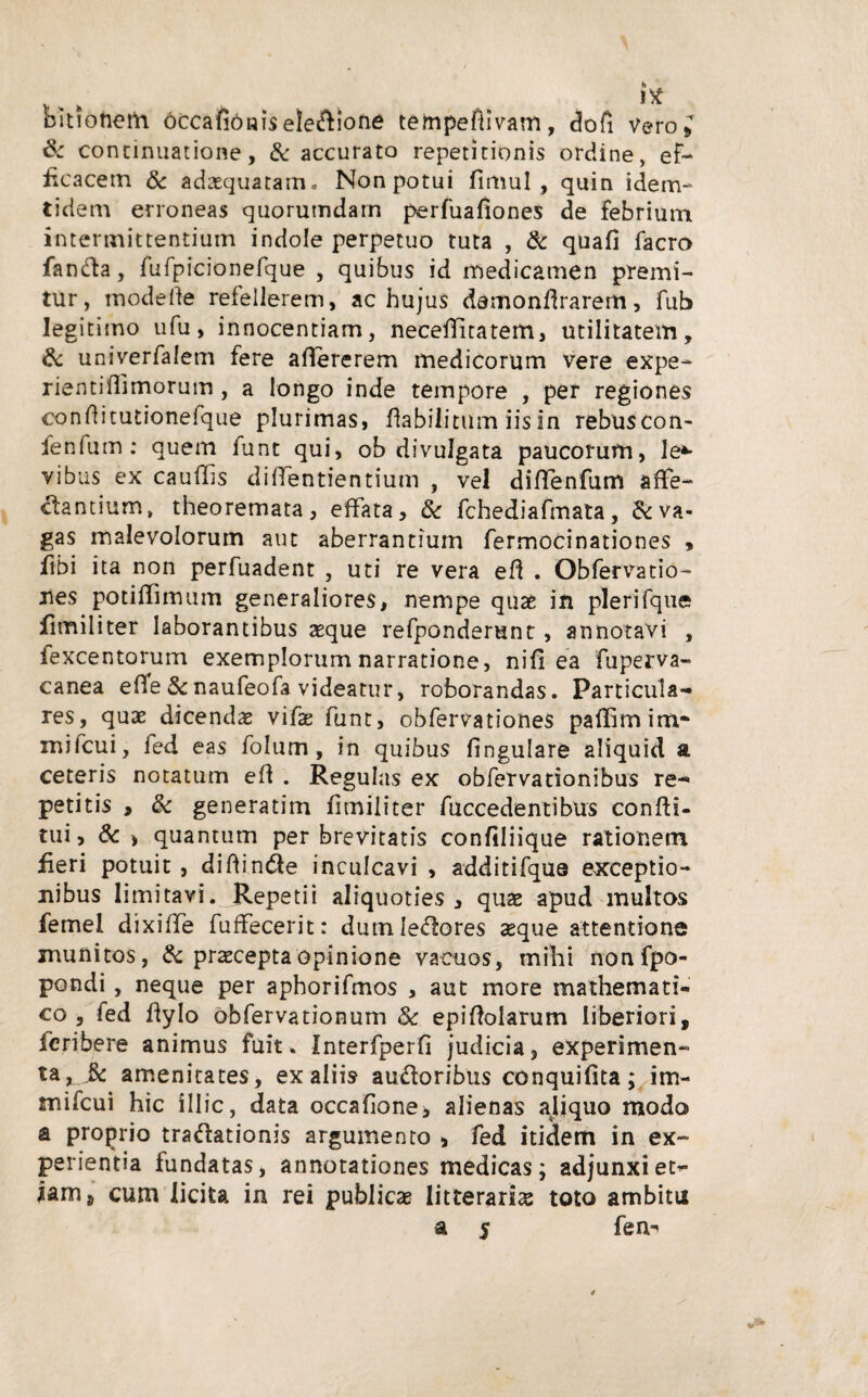 itf Ditionem occafiOniseledione tempeftivam, dofi vero; & continuatione, & accurato repetitionis ordine, ef¬ ficacem & adasquatam. Non potui fimul , quin idem- tidem erroneas quorumdam perfuafiones de febrium intermittentium indole perpetuo tuta , & quafi facro fanda, fufpicionefque , quibus id medicamen premi¬ tur, mode ite refellerem, ac hujus damonflrarem, fub legitimo ufu, innocentiam, neceilitatem, utilitatem, & univerfalem fere alfererem medicorum vere expe- rientiflimorum, a longo inde tempore , per regiones conditutionefque plurimas, flabilitum iis in rebuscon- fenfum : quem funt qui, ob divulgata paucorum, le*- vibus ex cauffis dilfentientium , vel diffenfum affe¬ ctantium, theoremata, effata, & fchediafmata, & va¬ gas malevolorum aut aberrantium fermocinationes , fibi ita non perfuadent , uti re vera eft . Obfervatio- xies poti (fimum generaliores, nempe quae in pleri fqne fimiliter laborantibus aeque refponderunt, annotavi , fexcentorum exemplorum narratione, nili ea fuperva- canea efife & naufeofa videatur, roborandas. Particula¬ res, quas dicenda vifae funt, obfervationes paffimim* mifcui, fed eas folum, in quibus lingulare aliquid a ceteris notatum eft . Regulas ex obfervationibus re¬ petitis , & generatim fimiliter /accedentibus confti- tui, & > quantum per brevitatis confiliique rationem fieri potuit , difiinde inculcavi , additifque exceptio¬ nibus limitavi. Repetii aliquoties , quae apud multos femel dixiffe fuffecerit: dumledores aeque attentione inunitos, & praecepta opinione vacuos, mihi nonfpo- pondi, neque per aphorifmos , aut more mathemati¬ co , fed fiyIo obfervationum Sc epifblarum liberiori, Icribere animus fuit. Interfperfi judicia, experimen¬ ta, 3c amenitates, ex aliis audoribus conquifita; im- mifcui hic illic, data occahone* alienas aliquo modo & proprio tradationis argumento , fed itidem in ex¬ perientia fundatas, annotationes medicas; adjunxi et- iam8 cum licita in rei publicas litteraria toto ambitu a 5 fen^