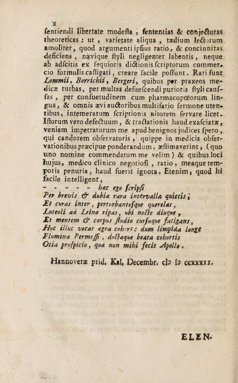 fentiendi libertate modera * fententias & conjefluras theoreticas : ut , varietate aliqua , tsedium left >rum amolirer, quod argumenti iplius ratio, & concinnitas deficiens , nasvique ftyli negligenter labentis * neque ab adfcitis ex fequioris di&ionis fcriptorum commea cio formulis caftigati, creare facile poflunt. Rari funt Lommii> Borrichii> Bergen y quibus p#r praxeos me¬ dica turbas, per multas defuefcendi purioris flylicauf- fas , per confuetudinem cum pharmacopoeorum lin¬ gua * & omnis aevi audoribus multifario fermone uten. tibus, intemeratum fcriptionis nitorem fervare licet* Iflorum vero defectuum * &c tra&ationis haud exafciatae, veniam impetraturum me apud benignos judices fpero, qui candorem obfervatoris * quippe in medicis obfer- vationibus.praecipue ponderandum, animaverint* (quo uno nomine commendatum me velim) & quibus loci hujus* medico clinico negotioli , ratio* meaque tem¬ poris penuria * haud fuerit ignota* Etenim * quod hi facile intelligentj hac ego fcripfi Ter brevis & dubia rara intervalla quietis * £t curas inter i perturbantefque querelas, Luteoli ad Leina ripas, ubi ncBe diuque y £t mentem & corpus ftudio curfuque fatigans, Liuc illuc vocat <egra coh rs * dum limpida longG £ lumina Per me/fi, doftaque beata cohortis Otia profpicio, qua non mihi fecit .Apollo * Hannoyeras prid, Kal«, Decembiv do lo cexxxnr* ■ 'v'r TV >• ELEN'