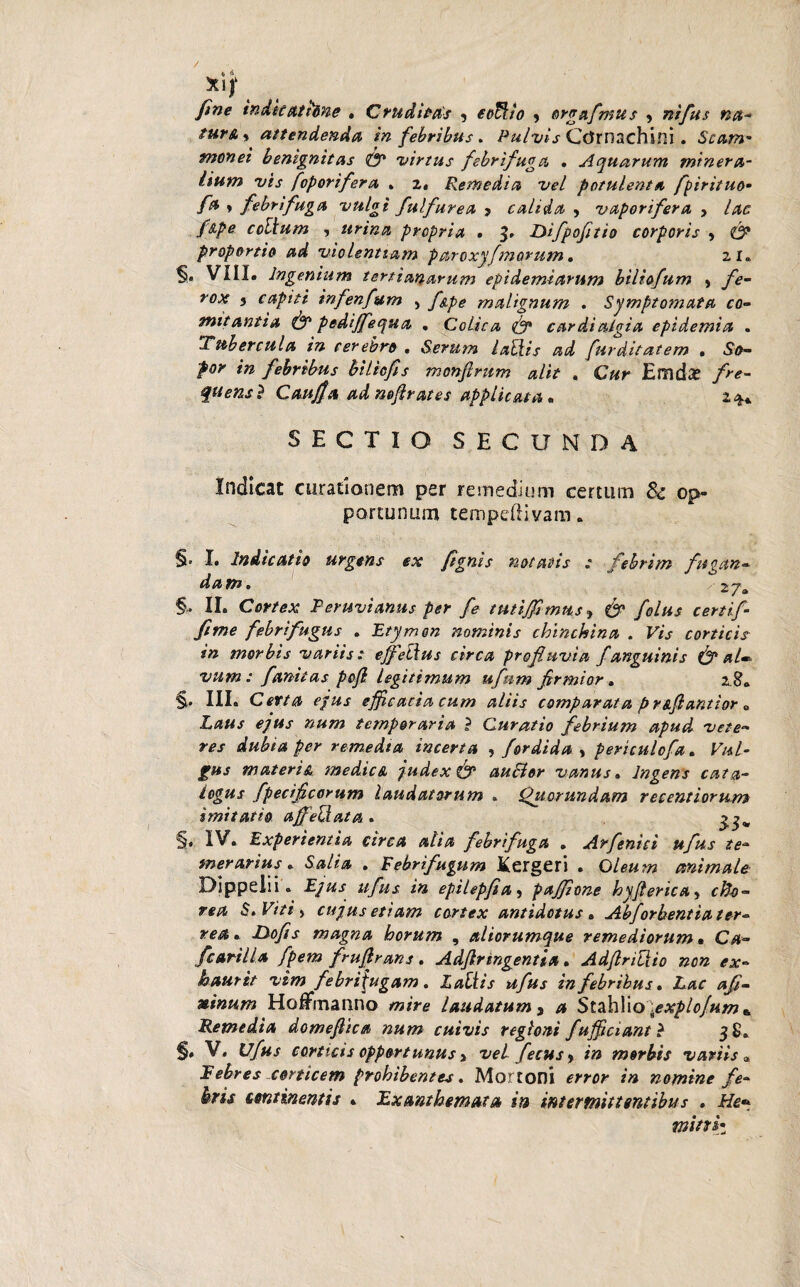 fine indicattone . Cruditas , eoftto ? orgafmus > ntfus na* tur&y attendenda in febribus. Pulvis COrnachini. Scam- monet benignitas 0* virtus febri fuga . Aquarum minera¬ lium vis foporifera * 2. Remedia vel potulenta fpirituo- fa * febri fuga vulgi fulfurea > calida , vaporifera , lac f&pe collum , urina propria . 3, Difpofitio corporis , <& proportio ad violentiam paroxyfmorum. 21. VIII. Ingenium tertianarum epidemiarum biliofum , fe¬ rox 3 capiti infenfum , fspe malignum . Symptomata co¬ mitantia & pedijfequa . Colica & cardialgia epidemi a . Tubercula in cerebro . Serum lallis ad fur ditat em , So¬ por in febribus bilicfis monjlrum alit , Cur EmdiX fre- quensl CaujJa ad nefirates applicata. 2$* SECTIO SECUNDA Indicat curationem per remedium certum 8c op¬ portunum tempedivam. §. I. Indicatio urgens ex ftgnis notatis ; febrim fttgan- d a m 0 2; j a §• II. Cortex Peruvianus per fe tutijfimns, & folus certif- fime febrifugus . Etymon nominis chinchina . Vis corticis in morbis variis: effetius circa profluvia f anguinis & al¬ vum : fanitas pojl legitimum ufnm firmior. z $a §• III. Certa ejus efficacia cum aliis comparat a prs.fi antior 0 Laus ejus num temporaria ? Curatio febrium apud vete¬ res dubia per remedta incerta , fordida , periculcfa. Vul¬ gus materis.\ medica judex & auElor vanus. Ingens cata¬ logus fpecificorum laudatorum . Quorundam recentiorum imitatio affellata . §. IV. Experientia circa alia febri fuga . Arfenici ufus te- meratius. Salia . Febrifugum Kergeri . Oleum animale Dippelii. Ejus ufus in epilepfia > paffione hyfterica> cfoo- rea S» Viti^ cujus etiam cortex antidotus . Abforbentia ter¬ rea», LXofis magna horum , aliorumque remediorum • fcarilla fpem frufirans. Adfiringentia. AdflriHio non ex¬ haurit vim febri fugam. Zaft/V »#/»j in febribus. Lac afi- ninum HoUrnanno wm? laudatum, /* Stahlio\explofum + Remedia domeflica num cuivis regioni fufficiantl 38. §* V. tT/tt-f corticis opportunus > vel fecusy in morbis variis » Febres corticem prohibentes. Mortoni «w? in nomine fe¬ bris continentis . Exanthemata in intermittentibus . He* mini•