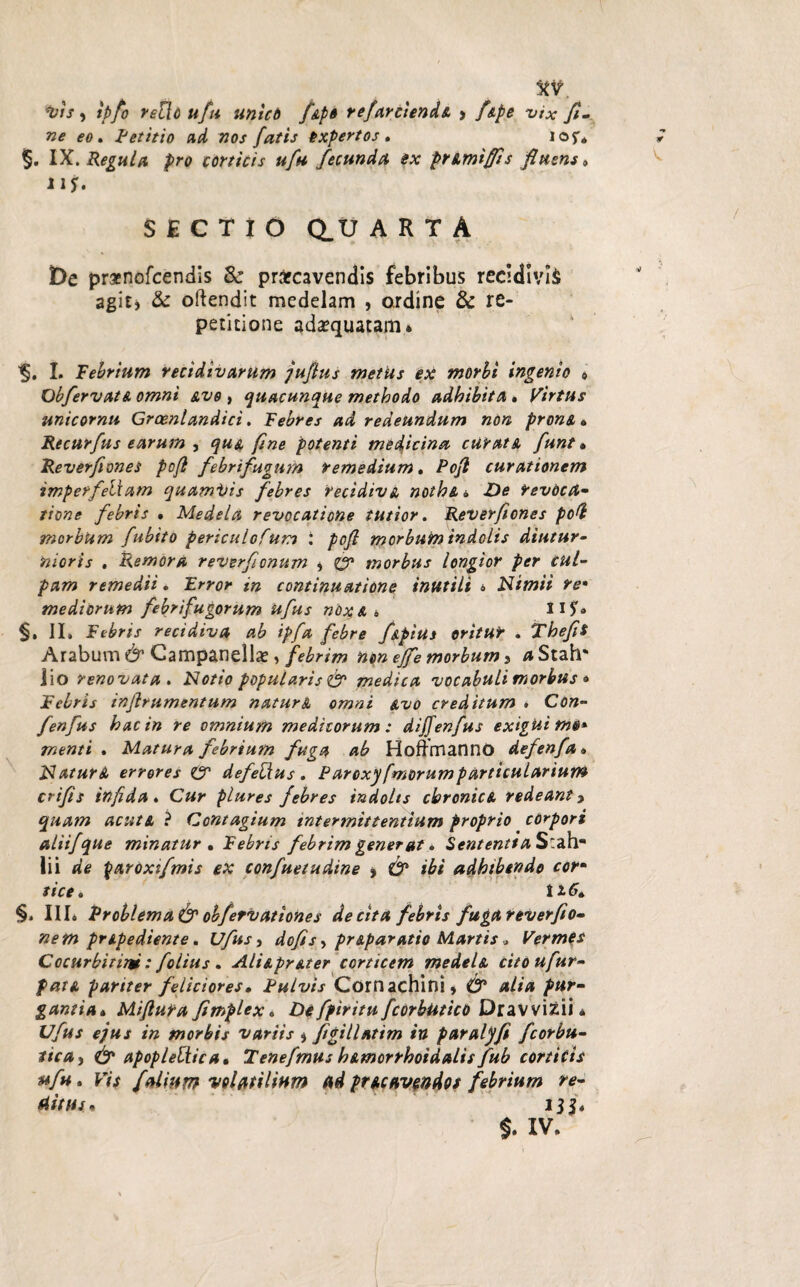 *vis, ipfo reUo ufu uniet fipe refarciendi > /k/>£ vtx fi¬ ne eo . Petitio ad nos fatis expertos . lof* §. IX. Regula pro corticis ufu fecunda ex primiffs fluens* Ji j. SECTIO Q.U ARTA t)e praenofeendis & prarcavendis febribus recidivis agit, & oftendit medelam , ordine & re¬ petitione adaequatam* I. Febrium recidivarum juflus metus ex morbi ingenio * Obfervati omni avo , quacunque methodo adhibita , Virtus unicomu Graenlandici. Febres ad redeundum non proni* Recurfus earum , qui fine potenti medicina cur at A funt, Reverfones pcfl febrifugum remedium* Pcjl curationem imperf'etiam quami/is febres recidivi nothi* De revoca- tione febris , Medela revocatione tutior. Reverfones poG morbum fubito periculofum : pofi morbum indolis diutur¬ nioris . Remora reverfonum , ZT morbus longior per cul¬ pam remedii. Error in continuatione inutili * Nimii re• mediorum febrifugorum ufus n6%i * 11$'« §, II. Febris recidiva ab ipfa febre f&pius oritur . Thefis Arabum & Campanella?, febrim non ejfe morbum, aStah' Jio renovata. Notio popularis & medica vocabuli morbus • Febris inflrumentum naturi omni avo creditum . Con- fenfus hac in re omnium medicorum: dijfenfus exigui m@* menti . Matura febrium fuga ab Hofrmanno defenfa * Naturi errores Cr defebius . Parexy fmorumparticularium crifis infida « Cur plures febres indolis chronici redeant 3 quam acuti ? Contagium intermittentium proprio corpori aliifque minatur • Febris febrim gener at* Sententia S:ah- lii de £aroxtfmis ex confuetudine , O* ibi adhibendo cor¬ tice* 1*6. §. IIL Problema & obfetvationes de cita febris fugareverfio- nem pripediente. Ufus, dofis, priparatio Martis * Vermes Cocurbitim: folius . Aliipriter corticem medeli citoufur- fati pariter feliciores. Pulvis Cornachini, & alia pur¬ gantia, Mifluta fimplex* Defpiritu fcorbutico Dravvizii • Ufus ejus in morbis variis , ftgillatim in paralyfi fcorbu- tica, & apopleliica, Tenefmus himorrhoidalis fub corticis ufu * Vi$ folium volatilium ad pricavendos febrium re¬ ditus, 13$.