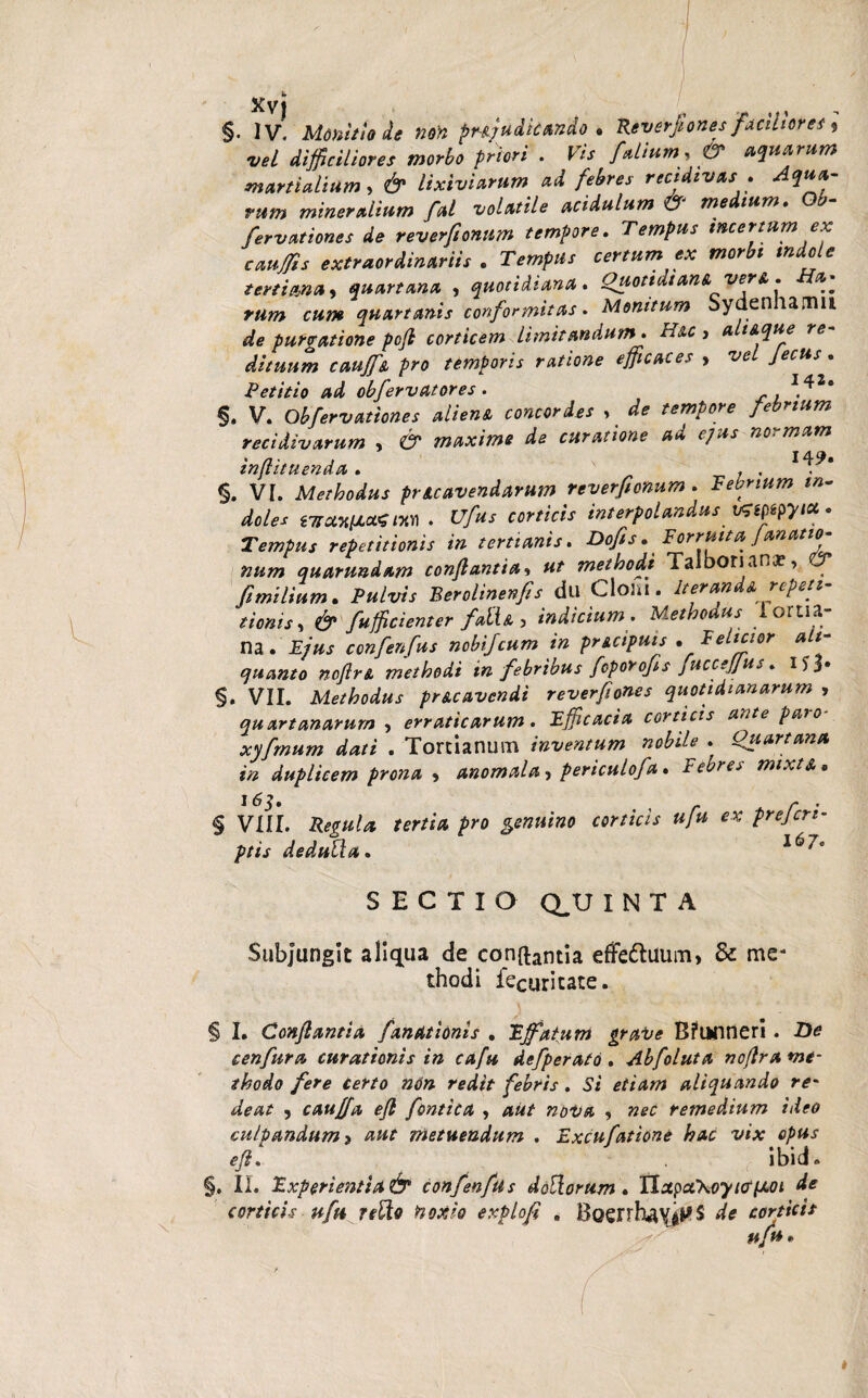 §. IV. Monitio de non pm/udkando . Reverfiones faciliores 9 vel difficiliores morbo priori . Vis falium , f? aquarum martialium, 6^ lixiviarum ad febres recidivas . ritrn mineralium fal volatile acidulum & medium. O*- fervationes de reverfionnm tempore. Tempus incertum ex cauffis extraordinariis . ZVmpH' certum ex morbi indole tertiana, quartana , quotidiana. Quotidiana ver & . Ha¬ rum cum quartanis conformitas. Monitum Sydennamu dta purgatione pcjl corticem limitandum • n*c, a t&que re dituum cauff* pro temporis ratione efficaces , /«*»■*■ • Petitio ad obfervatores . ,^2* §. V. Obfervationes alien* concordes > d* febrium recidivarum , CT maxime de curatione ad ejus normam inflituenda . . . §. VI. Methodus pucavendarum reverfionnm . Febrium in¬ doles rjranuMSm . interpolandus vnpspyt*. Tempus repetitionis in tertianis. Dofis. Fortuita, J an at to¬ num quarundam conflantia* methodi Taibonana?* fimilium. Pulvis Berolinenfis du Clom. Iter and* repeti¬ tionis, & fufficienter faiU , indicium. Methodus iortia- na. JE/»J confenfus nobijcum in pncipuis . Felicior ali¬ quanto ncftr& methodi in febribus fcporofis juccejjus. 1S3» §. VII. Methodus pr&cavendi reverfiones quotidianarum , quartanarum , erraticarum. Efficacia corticis ante paio xyfmum dati . Tortlanum inventum nobde - Quartana in duplicem prona , anomala, periculofa. Febres mixtA • 165. § VIII. Regula tertia pro genuino ptis dedulla. corticis ufu ex prefcri- 167* SECTIO CLU INTA Subjungit aliqua de conftantia efFettuum, & me* thodi iecuricate. § I. Conflantia fandtionis . Effatum grave Bfunnerl. De cenfura curationis in cafu defperato. Abfoluta noflra me¬ thodo fere certo non redit febris . Si etiam aliquando re' deat , cauffia efl fornica , aut nova , nec remedium ideo culpandum > aut metuendum . Excufatione hac vix opus efl. . ibid» §. II. Experientia& confenfus doliorum. ilotpalkoyiapLOi de corticis ufu rdlo noxio explofi , BQenhayj^S de corticis ufu.