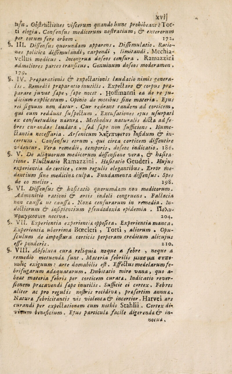 , . xvi) ufti» GbftriiUiones vifatum quando hunc prohibeant ?Tof- ti elogia. Confenfus medicorum nofttcttiumy <& exterorum per totum fere orbem . JjZi Hi. Diffenfus quorundam apparens, Diffimulatio. Ratio-» •nes politica dijjimulandi j carpendi , limitandi . Mechia~ vellus medicus . Incongrua dofeos cenfura . Ramazzini admeliores partes tr anftus, Genuinum dofeos moderamen » 179. I>. IV. 1-reparationis <& oxpellationis laudatio nimis genera* lis. Remedii pr&paratio inutilis . Expetlare & corpus pfA* parare juvat f&pe > f&pe nocet • Hoffinanni ea de re ju- dicium explicatum . Opinio de motibus fine materia . Ejus rei fignum non^ datur , Cur redeant tandem ad corticem , qui eum reddunt fufpellum * Excufa/iones ejus ufurpati ex confuetudine natur a * Methodus naturalis ditia adfe* bres curandas laudata , fed f&pe non fuffictens . hume- liantia neceffaria . Arfenicum \Ttfenrvp6Tov infidum & in¬ certum . Confenfus eorum , qui circa corticem diffentire videntur. Vera remedii) temporis, dofeos indicatio. Io6, §• V. De aliquorum medicorum diffenfione vera> & h&ftta* time, Flultuatio Ramazzini. H&fitatio Geuderi. Hujus experientia de cortice, cum regulis elegantibus, Error me- dentium fine medictns. culpa, E nnd ament a diffenfus. Spes de eo melior . 198. §. VI. Diffenfus & httftatio quorumdam non medicorum. Admonitio ratieni & artis indoli congruens , Falla.cia non caujf& ut cauffe. . Noxa cenfurarum in rewedia. In- dodiorum & infipient tum pfeudodoxia epidemia . n<?XU“ TTpuy/AocroM nociva. 204. §• VIL Experientia experienti a oppofit a. Experientia mane a, Experientia uberrima Bcecieri , Torti , aliorum • Gpu- /culum de impoflura corticis perperam creditum alicujus ejfe ponderis. 2 I o. §. VIII* Abfoluta cura reliqui a neque a febre , neque a remedio metuendA funt . Materia febrilis fAiour{/.ct 077»- veofig exiguum : arte domabilis eft. Ejfedus medelarum fe* brifugarum ad&qu&tarum, Dubitatio mire vana, quo a- beat materia febris per corticem cur at a. Indicatio rever* fionem prAcavendi f&pe inutilis. Sufficit ei cortex» Febres aliter ac pro regulis mfiris recidivi 3 prAfertim annu&, Natur & febricitantis vis violenta<& incertior. Harvei ars curandi per expellat ion em cum nothis Stahlii . Cortex di* vinum beneficium . Ejus particuD facile digerend& & in• mcuA %