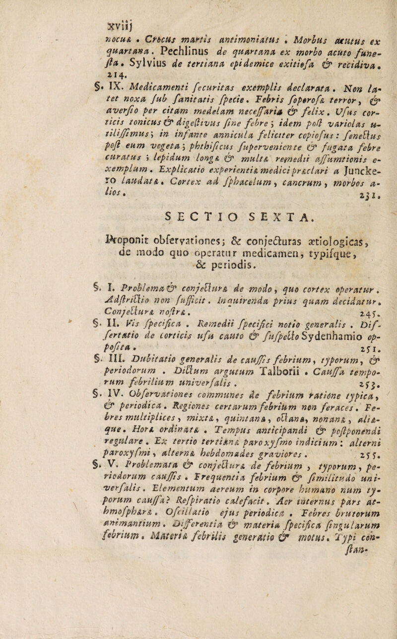 XViij nocua • Crocus murtis antimoniatus » Morbus Mtitus ex quartana. Pechlinus de quartana ex morbo acuto fune• fia, Sylvius de tertiana epidemice exitiefa & recidiva• 214. §. IX. Medicamenti fecuritas exemplis declarata . Non la¬ tet noxa Jub fanttatis fpecie. Febris foporofa terror, fy* averfio per citam medelam neceffaria & felix. £//#.$■ ticis tonicus (f dige(livus fine febre \ idem pofl variolas u- tilijfimus; in infame annicula feliciter ccpicfus: fenellus P°fi €H/n vegeta j phthificus fupervenicnte f? fugata febre curatus i lepidum longa, & multa remedii affumtionis e- xemplum . 'Explicatio experientis, mediciprgelari a Juncke- * o Laudats» Cortex ad fphacelum, cancrum, morbos a- SECTIO SEXTA. Proponit obferyationes; & conje&uras aetiologias, de modo quo operatur medicamen, typifque, ■& periodis. §• I. Problema i& conjeElur& de modo, ^«0 cortex operatur. AdfriEUo non /afficit. Inquirenda prius quam decidatur» Conjeiiurs nojlr&. 245. §• II. K/V fpecifica . Remedii fpecifici notio generalis . Di/’» fertatio de corticis ufu cauto & fufpeih Sydenhamio op- pofita. §. III. Dubitatio generalis de caujjis febrium, typorum, periodorum . Ditium argutum Talborii • Caujfa tempo¬ rum febrilium univerfalis . 2)<>. §. IV. Obfervationes communes de febrium datione typica, O* periodica . Regiones certarum febrium non feraces. F<?« bres multiplices , mixta, quintana , ottana, nonam, que. Hors ordinata » Tempus anticipandi & poflponendi regulare . Ea; tertio tertians paroxyfmo indicium : alterni paroxyfmi > alterna hebdomades graviores . §. V, Problemata & conjeVturs, de febrium , typorum , pe¬ riodorum caujfis . Frequentia febrium & fimi Ut udo uni- verfalis. Elementum aereum in corpore humano num ty¬ porum caujfa ? Refpiratio calefacit, internus pars at- hmofphsrs , Ofcillatio ejus periodica . Febres brutorum animantium . Differentia fgp materia fpecifica fingularutn febrium« Materis febrilis generatio & motus. Typi coh-