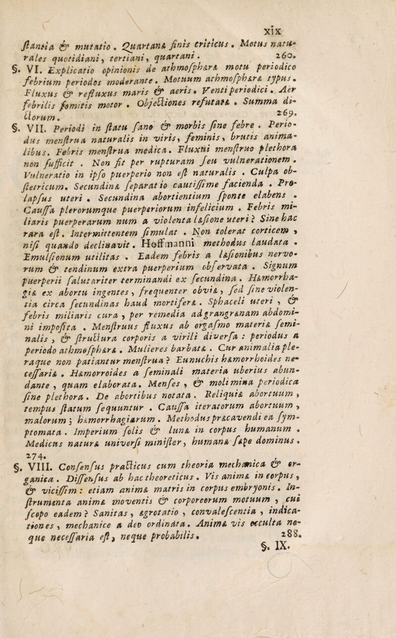 flantia & mutatio . Quartana finis criticus. Motus natu* rates quotidiani, tertiani, quartani. 160» §. VI. Explicatio opinionis de athmofph&n motu periodico febrium periodos moderante. Motuum athmcfiphira typus. Fluxus (fi refluxus maris & aeris. Venti periodici. <<4*r febrilis fomitis motor . ObjeVliones refutaU . Summa di¬ tiorum. \ Z6.9‘ §. VII. in flatu fano & morbis fine febre . diis m en fima naturalis in viris, feminis y brutis anima¬ libus. Febris menflrua medica. F/»*»* menflruo plethora non fufficit . Non fit per rupturam Jeu vulnerationem . Vulneratio in ipfo puerperio non efi naturalis . Culpa ob- fletricum. SecundinA feparatio cautiffime facienda . P>0* lapfus uteri • Secundina abortientium fponte e l ab ens • Cauffa pier orumque puerperiorum infelicium » Febris mi¬ liaris puerperarum num a violenta lifione uteri } Sinehac rara efl. Intermittentem fimulat . Non tolerat corticem > nifi quando declinavit. HofFmanni methodus Laudata • Emulfionum utilitas . Eadem febris a l afionihus nervo¬ rum (fi tendinum extra puerperium obj ervata • Signum puerperii falutariter terminandi ex fecunaina . Himorrba- ei A ex abortu ingentes ? frequenter obvtA) fed fine violen¬ tia circa fecundinas haud mortifer a. Sphaceli uteri (fi febris miliaris tura > per remedia adgrangrAnam aodomi¬ ni impofita * Menfiruus fluxus ab orgafmo materiA femi¬ nalis i (fi flrulxura corporis a virili dtverfa : periodus a periodo athmofphArA . Mulieres barbatA . Cur animalia ple¬ raque non patiantur menflrua} Eunuchis h&morrhoides nem ceffariA » HAmorroides a feminali materia uberius abun¬ dante , quam elaborata. Menfes * (fi molimina periodica fine plet hora . -De abortibus notata. Reliqui a abortuum » tempus flatum fequuntur . Cauffa iteratorum abortuum , malorum ; h&morrh agi arum . Methodus pr Acavendi ea fym- ptomata . Imperium [olis (fi lunA in corpus humanum • Medicus natura univerfi minifler, humana [Ape dominus . 2-74» , §. VIII. Confenfus praUicus cum theoria meth emica & or¬ ganica . Diffenfus ab hac theoreticus . Vis animA in corpus , viciffim: etiam animA matris in corpus embryonis. /»- frumenta animA moventis (fi corporeorum motuum 5 /copo eadem ? Sanitas ? Agrotatio 5 convalefcentia » indica¬ tiones > mechanice a deo ordinata. JLnimA vis trcculta ne¬ que neceffaria efl > neque probabilis • 2 8b’a §. IX.