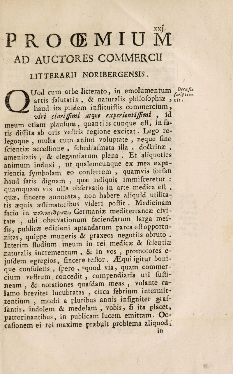 XXJ PROOEMIUM AD AUCTORES COMMERCII litterarii noribergensis . QUod cum orbe litterato, in emolumentum artis falutaris , & naturalis philofophia; , haud ita pridem indituiflis commercium, •viri cUriffimi atque ex^erientijfmi , id meum etiam plaufum, quanti is cunque eft, in fa¬ tis didita ab oris veftris regione excitat. Lego re- legoque , multa cum animi voluptate , neque fine fcientias acceffione , fchediafmata illa , doctrinae , amenitatis , & elegantiarum plena . Et aliquoties animum induxi , ut qualemcunque ex mea expe¬ rientia fymbolam eo conferrem , quamvis forfan haud fatis dignam , quas reliquis immifceretur 2 quamquam vix ulla obfervatio in arte medica ed , quae, fincere annotata, non habere^ aliquid utilita¬ tis sequis aedimatoribus videri poffit . Medicinam facio in 77i>Xi/^v3*pw7!ra) Germanis mediterraneae civi~ tate , ubi obervationum faciendarum larga mef- fs, publicae editioni aptandarum parcaedopportu¬ nitas, quippe muneris 6c praxeos negotiis obruto a Interim dudium meum in rei medicae & fcientiae naturalis incrementum , & in vos , promotores e- jufdem egregios, fincere tedor, .Equi igitur boni¬ que confuletis , fpero , ‘quod via, quam commet- cium vedrum concedit , compendiaria uti fudi- neam , &: notationes quafdam meas , volante ca¬ lamo breviter lucubratas , circa febrium intermit¬ tentium , morbi a pluribus annis infigniter graf- fantis, indolem & medelam , vobis, fi ita placet, patrocinantibus, in publicam lucem emittam. Oc * cadonem ei rei maxime praebuit problema aliquod, in Qcca.Jia fcriptia« nis .