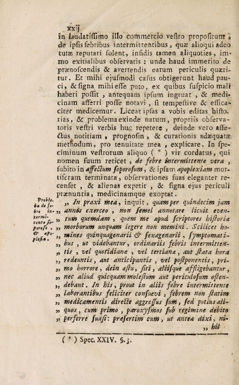 Probh. t>a Ut ft- brr in- terml- tentt fo- porofo , & apo- plefi4 • XX*J in laudatiffimo illo commercio veflro propofkum » de ipfis febribus intermittentibus > quae aiioqui adeo tutas reputari folent, infidis tamen aliquoties, im- mo exitialibus obfervatis : unde haud immerito de pnenofcendis & avertendis earum periculis quseri- tur. Et mihi ejufmodi cafus obtigerunt haud pau¬ ci, & figna mihiefTe puto, ex quibus fufpicio mali haberi poffit , antequam ipfum ingruat , & medi¬ cinam afferri pofTe notavi , fi tempeftive 3c effica¬ citer medicemur. Liceat ipfas a vobis editas hifio- rias, 6c problema exinde natum, propriis obferva- toris vefiri verbis huc repetere , deinde vero affe- &us notitiam * prognofin , & curationis adaequata methodum, pro tenuitate mea , explicare. In fpe- ciminum veflrorum aliquo ( * ) vir cordatus, qui nomen fuum reticet , de febre intermittente vera , fubito in affeElum foporofum, & ipfatn apoplexiam mor¬ tiferam terminata, obfervationes fuas eleganter re- cenfet , 6c alienas expetit , & figna ejus periculi praenuntia, medicinamque exoptat. In praxi meay inquit, quam per quindecim jam ,, ann&s exerceo , non femel annotare licuit even- „ tum quemdam , quem me apud feriptores hifloria „ morborum unquam legere non memini. Scilicet ho- }y mines quinquagenarii & fexagenarii , fymptomati- ,, bus y ut videbantur, ordinariis febris intermitten- ,, tis , vel quotidiana , vel tertiana, aut flata hora yy redeuntis, aut anticipantis , vel poflponentis, prU Si mo horrore, dein <tftuy flti, aliifque affligebantur, „ nec aliud quicquam moleflum aut periculofum often- „ debant. In his, prout in aliis febre intermittente ,, laborantibus feliciter confuevi 5 febrem non flatim 3, medicamentis dirette aggreffus fum, fed potius ali- » quos y cum primo , paroxyfmos fub regimine debito » perferre fuafl: prafertim cum, ut antea dixi, ni¬ hil ( * ) Spcc. XXIV. §.j.