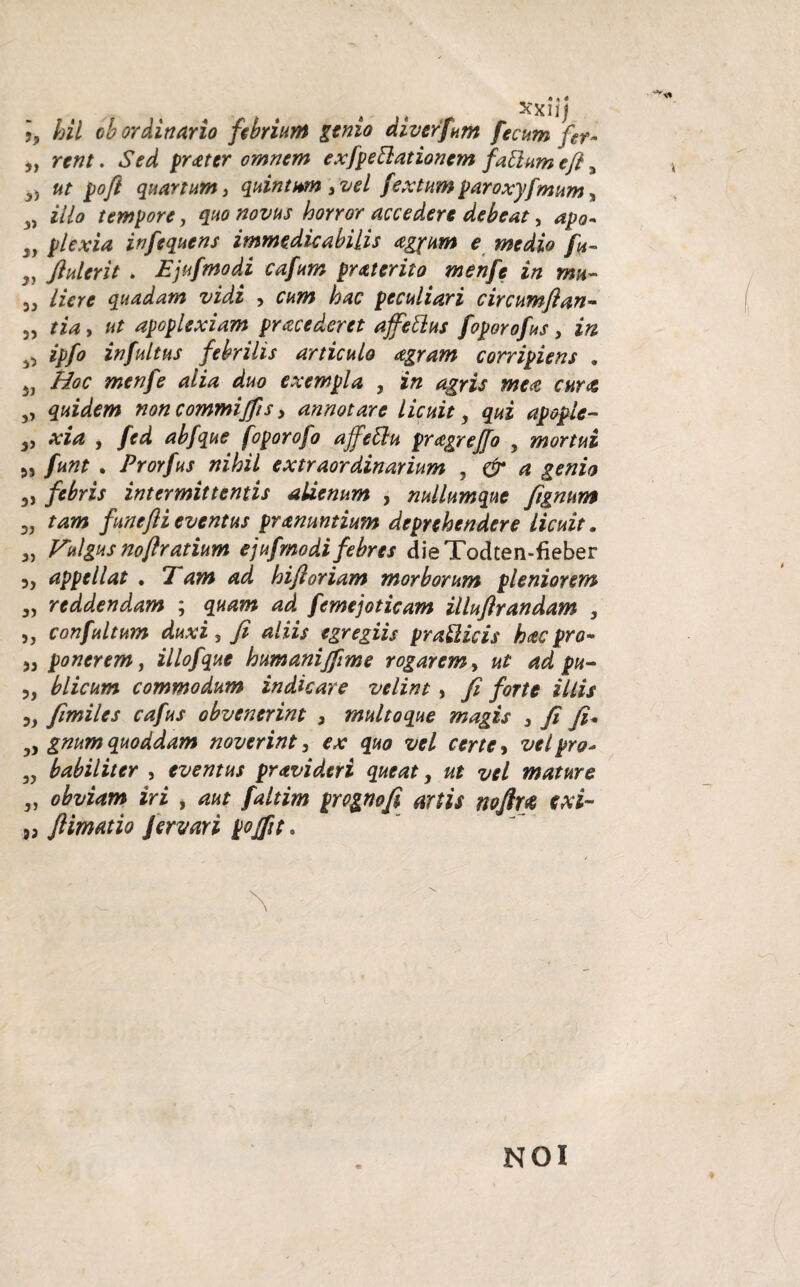 • -V, hil ob ordinario febrium genio diverfum fecum fer- „ rent. Sed prater omnem exfpettationcm fattum efl „ 3) ut pofi quartum, quintum 3 vel fex tum paroxyfmum, 3) illo tempore, quo novus hoyror accedere debeat, apo- 39 plexia infequens immedicabilis agpum e medio fu- „ ftulerit . Ejufmodi cafum pr at er ito menfe in mu- Here quadam vidi , cum hac peculiari circumflan- 3, tia, ut apoplexiam pracederet affettus foporofus, in ^ ipfo infui tus febrilis articulo agram corripiens . 3J Hoc menfe alia duo exempla , jf« agris mea cur# ,, quidem non commiffis, annotare licuit, qui apople- 3, feporofo affeftu pragreffo , «wrfaz 5, /a»? . Prorfus nihil extraordinarium , £*»za 5, febris intermittentis alienum , nullumque fignum 3, funefli eventus pr&nuntium deprehendere licuit. 3, Vulgus noflratium ejufmodi febres dieTodten-fieber 3^ appellat * Tam ad hifioriam morborum pleniorem 3, reddendam ; quam ad femejoticam illuftrandam , ,, confultum duxi s aliis egregiis pratlicis hac pro- 33 ponerem, illofque humanijfime rogarem, «£ ^ 3, blicum commodum indicare velint, y? JW* 1//// ?.» fimiles cafus obvenerint 3 multoque magis > fi fi' 3, quoddam noverint 3 ^ l pro- 3? habiliter , eventus pravideri queat, ut vel mature 3, obviam iri , faltim prognofi artis noftu txi~ ftimatio fervar i pojfit. \ NOI