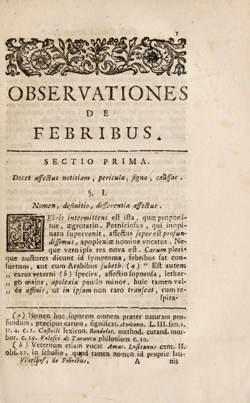 OBSERVATIONES D E FEBRIBUS, SECTIO PRIMA. : f- ■ / _. Docet afeSut notitiam , pericula, figna j cdUffas §. I- Nomen, definitio, differentia affectus. intermittens eft ifta, qus proponi* tur, aegrotatio. Perniciofus , qui inopi¬ nato fupervenit, affe&us fopor ei\ profun~ dijfimus y apoplexiae nomine vocatus . Ne¬ que veroipfa res nova eft . Carum pleri« que au&ores dicunt id fymptoma, febribus fat con- fuetum, aut cum Arabibus /ubetb. (a) “ Eft autem ,, carus veterni ( b ) fpecies , affe&io foporofa , lethar- yy gO major, apolexia pauilo minor, huic tamen vaf* „ de affinis, ut in ipfam non raro tranfeat, cum re- fpira- (?) Nomen hoc foporem omnem praster naturam pro¬ fundum, praecipue carum , figriiftczt.Avicenn. JLlII.fen..i. tr. 4. c. r. Caflelli lexicon. Rondelet. method. curand» mor- bor. c. 19. V&lefci dc Tarant a philonium C. 10. ( b ) Veternum etiam vocat Amat. Lufitanus cent. II. obi. 2,7. in fcholio , quod tamen nomen id proprie lau- VVerlbtf3 de Febribus * A nis * : K