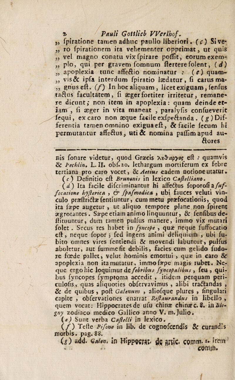 » fpiratione tamen adhuc panllo liberiori. (c) Sive* „ ro fpirationem ita vehementer opprimat, ut quis „ vel magno conatu vix fpirare poffit, eorum exem- ,, p!o, qui per gravem fomnum ftertere folent, ( d) „ apoplexia tunc affe£lio nominatur : (e) quam- „ vis& ipfa interdum fpiratio laedatur, fi carus ma- ,, gnuseft. (f) In hoc aliquam , licet exiguam, fenfus ta&us facultatem, fi aeger fortiter irritetur, remane* re dicunt; non item in apoplexia: quam deinde et¬ iam , fi aeger in vita maneat , paralyfis confueverit fequi, ex caro non aeque facile exfpe&anda . (g) Dif¬ ferentia tamen omnino exigua eft, & facile fecum hi permutantur affe&us, uti& nomina paffimapud au¬ siores nis fonare videtur, quod Graecis Knd-ctpyos eft .* quamvis & lJechlin» L. II. obf. 20. lethargum mortiferum ex febre tertiana pro caro vocet, dcAetius eadem notione utatur • (c) Definitio eft Bntmnis in lexico Caftelliano. (d) Ita facile difcriminantur hi afte&us foporofi focatione hyfierica , & fpafmodica , ubi fauces veluti vin- culo prseftri&ge fentiuntur, cum metu praefocationis, quod ita fa?pe augetur , ut aliquo tempore plane non fpirenc aegrotantes. Sa?pe etiam animo linquuntur, & fenfibus de- ftimuntur, dum tamen pulfus manere, intimo vix mutari folet . Secus res habet in fyncope , quae neque fuffbcatio eft, neque fopor $ fed ingens animi deliquium , ubi fu- bito omnes vires fentiendi & movendi labuncur, pulfus aboletur, aut fummefit debilis, facies cum gelido fudo- je foede pallet, velut hominis emortui , qu:« in caro & apoplexia non ita mutatur, immofepe magis rubet. Ne¬ que ergo hic loquimur febribus fyncopalibus , feu , qui¬ bus fvncopes fymptoma accedit , itidem perquam peri- culofis, quas aliquoties obfervavimus , alibi tra&andas , & de quibus , poft Galenum , aliofque plures , lingulari capite , obfervationes enarrat Rejlaurandus in libello , quem vocat: Hippocrates de ufu chinte chinarc. 8.inBle- gny zodiaco medico Gallico anno V. m. Julio. (e) Sunt verba Caftelli in lexico. (/) Tefte Fifone in lib. de cognofcendis 8c curandis morbis, pag. 88. (i) add. GMen* In tfippwab ^ ffilC' COmm* '*• item * comiti.