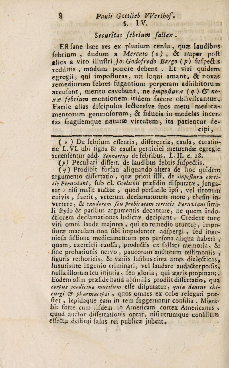 §. IV. Securitas febrium fallax. Efffane hasc res ex plurium cenfu , quae laudibus febrium , dudum a Mercato (o) , & nuptr poff jfciios a viro illuftri Jo: Godofredo Bergo ( p) fufpe&is Tedditis , modum ponere debent . Et viri quidem egregii, qui impofturas, uti loqui amantj & noxas remediorum febres fugantium perperam adhibitorum accufant, merito cavebunt, ne impoflursc (q) & no* xce febrium mentionem itidem facere oblivifcantUT. Facile alias difcipuios le$ore/ve fuos metu medica¬ mentorum generoforum, & fiducia in medelas incer¬ tas fragilemque naturae virtutem 3 ita patientur de¬ cipi, Tinr—ii 1 - -M ii—fi —iBini— ii i ———111 ■ ■ an ^ na — ( o ) De febrium edentia, differentia, caufa, curatio¬ ne L. VI. ubi figna Sc cauffae perniciei metuendae egregie lecenfentur add. Sennertus de febribus. L. II. c. 18. Xp) Peculiari differt, de laudibus febris fufpedlis. Xq) Prodibit forfan aliquando altera de hoc quidem argumento differtatio , qua? priori illi, de impoftura corti- th Peruviani, fub cl. Goelickii praefidio difputatae, junga¬ tur : ni/i malit audior , quod perfacile ipii , vel tironum cuivis , fuerit, veterum declamatorum more , the/in in¬ vertere , & candorem feu probitatem corticis Peruviani fimi* li fiylo & paribus argumentis decantare, ne quem indo¬ ctiorem declamationes ludicrae decipiant. Credent tunc viri omni laude majores, qui eo remedio utuntur, impo- ilurx maculam non fibi impudenter adfpergi , fed inge- niofa fidiione medicamentum pro perfona aliqua haberi , quam, exercitii cauffa, produdlis ex fallaci memoria, & fine probationis nervo , paucorum auCtorum teftimoniis , figuris rethoricis, & variis lufibus circa artes dialedticas, luxuriante ingenio criminari, vel laudare audadlerpo/fis, nulla illorum feu injuria, feu gloria, qui aegris propinant. Eodem olim prsefidehaud abfimilis prodiit differtatio, qua corpus medicina mutilum effe difputatur, quia, dentur chi- curgi <& pbarmacop&i , quos omnes ex orbe relegari pra?- fiet , lepidaqtie eam in rem fuggeruntur confilia . Migra¬ bit forte cum iifdem in A meri eam cortex Americanus , quod audior diffeitationis optat, nifiucrumque confilium effedtu deftitui falus rei publicae jubeat* /