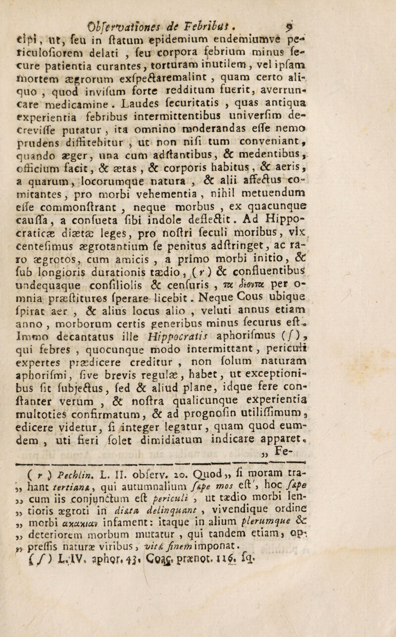 dpi, tit, feu in flatum epidemium endemiumve pe-* riculofiorem delati , feu corpora febrium minus fe- cure patientia curantes, torturam inutilem , vel ipfatn inortem asarorum exfpe&aremalint , quam certo ali¬ quo , quod invifum forte redditum fuerit, averrun¬ care medicamine. Laudes fecuritatis , quas antiqua experientia febribus intermittentibus univerfim de- CrevilTe putatur , ita omnino moderandas efle nemo prudens diffitebitur , ut non nifi tum conveniant, quando aeger, una cum adflantibus, & medentibus, officium facit, & astas , & corporis habitus, & aeris, a quarum, locorumque natura , Sc alii affe<fius co- mitantes, pro morbi vehementia , nihil metuendum efle commonffranc , neque morbus , ex quacunque caufla, a confueta fibi indole defleftit. Ad Hippo- craticas diastas leges, pro noflri fectili moribus, vix centefimus aegrotantium fe penitus adflringet, ac ra¬ ro aegrotos, cum amicis , a primo morbi initio, St fub longioris durationis taedio, (r) Sc confluentibus undequaque confiliolis Sc cenfuris , m mne per o- mnia prseftitures fperare licebit. Neque Cous ubique fpirat aer , & alius locus alio , veluti annus etiam anno , morborum certis generibus minus fecurus efl<, Immo decantatus ille Hippocratis aphorifmus (/), qui febres , quocunque modo intermittant, periculi expertes praedicere creditur , non folum naturam aphorifmi, five brevis regulas, habet, ut exceptioni- bus fit fubje&us, fed St aliud plane, idque fere con- ffanter verum , St noflra qualicunque experientia multoties confirmatum, Sc ad prognofin utiliflimuma edicere videtur, fi integer legatur, quam quod eum- dem , uti fleri foiet dimidiatum indicare apparet« ____ ( r ) Pechlin. L. II. obferv.^ 20. Quod,, fi moram tra- „ hant tertiani, qui autumnalium f&pe mos efl:', hoc f&pe ,, cum iis .conjundfum eft periculi , ut taedio morbi Ien- ,, tioris aegroti in diita delinquant , vivendique ordine' „ morbi axuxiciv infament: Itaque in alium plerumque Sc ,, deteriorem morbum mutatur , qui tandem etiam5 op- „ preflis naturae viribus, viti finem imponat. £ /) L.IV. aphor. ij» Cq^£. prasnot. fq»