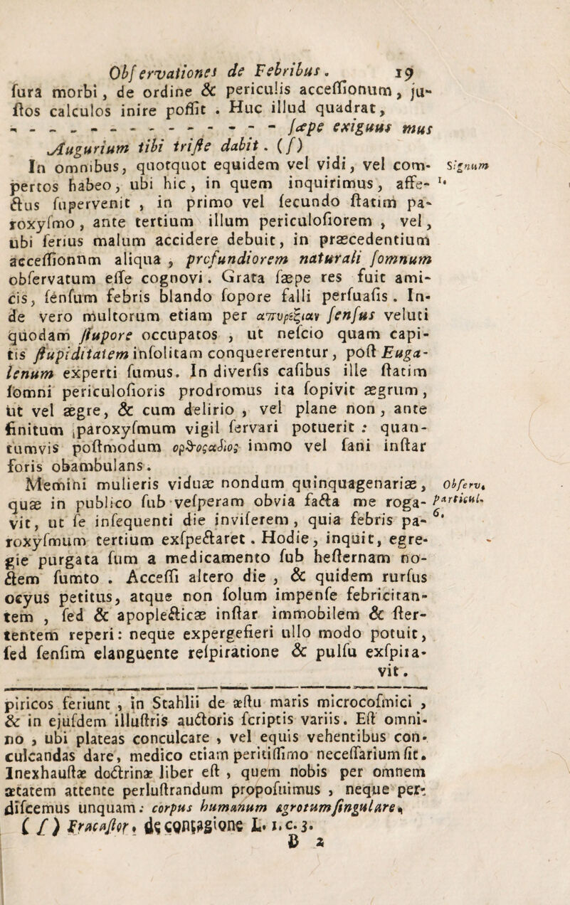 fura morbi, de ordine & periculis accetfionum, ju- flos calculos inire poffit . Huc illud quadrat, . - - ..- - - jcepe exiguus mus xAuguriutn tibi trifte dabit. (/) In omnibus, quotquot equidem vel vidi, vel com- s;*num pertos habeo, ubi hic, in quem inquirimus, affe- *• ftus fupervenit , in primo vel fecundo flatim pa- roxyfmo , ante tertium illum periculofiorem , vel, ubi ferius malum accidere debuit, in praecedentium acceffionnm aliqua , profundiorem naturali fomnum obfervatum eiTe cognovi. Grata faepe res fuit ami¬ cis, fenfurn febris blando fopore falli perfuafis. In¬ de vero multorum etiam per a7rvpi%iav fenfus veluci Quodam jlupore occupatos , ut nefcio quam capi¬ tis ftupiditatem infolitam conquererentur, poft Euga- lenum experti fumus. In diverfis cafibus ille ftacim Ibmni periculofioris prodromus ita fopivit aegrum, tit vel aegre, & cum delirio , vel plane non, ante finitum (paroxyfmum vigil fervar i potuerit ; quan¬ tumvis poftmodum o^oguko; immo vel fani inftar foris obambulans. Memini mulieris viduae nondum quinquagenarias, obferv, quae in publico fub vefperam obvia fa&a me roga- vit, ut fe infequenti die inviferem , quia febris pa- roXyfmiim tertium exfpe&aret. Hodie, inquit, egre¬ gie purgata fum a medicamento fub hefternam no¬ llem fumto . AcceflTi altero die , & quidem rurfus ocyus petitus, atque non folum impenfe febricitan¬ tem , fed & apople&icae inftar immobilem & fter- tentem reperi: neque expergefieri ullo modo potuit, fed fenfim elanguente relpiratione & pulfu exfpiia- vit. . ■ ■ ■ r ~ ti iL - - | -j 1 r !■■■ , ,i .» ■■■■ lammmmmmB* ——— ■—■■■■■! mi ■ ■ m ji— ■> fc ■■ ■ i ■■ piricos feriunt , in Stahlii de artu maris microcofmici , & in ejufdem illuftris au&oris fcriptis variis. Eft omni¬ no , ubi plateas conculcare , vel equis vehentibus con¬ culcandas dare, medico etiarn peridifirno necefiariumlit. lnexhauftae do&rinae liber eft , quem nobis per omnem atatem attente perluftrandum propofuimus , neque per- difcemus unquam; corpus humanum Agrotumfingulare* C f) Fracfljicr* L* j.c.3. £ 2