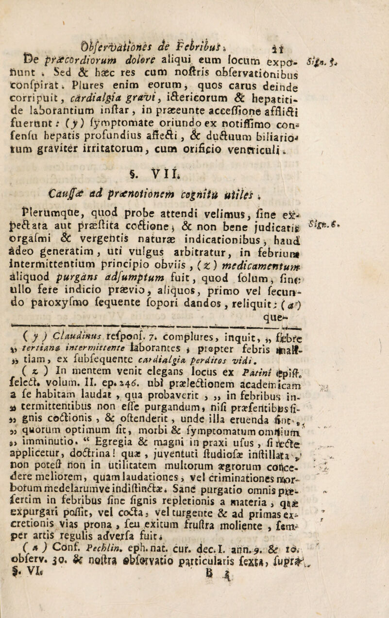 De praecordiorum dolore aliqui eum locum expo- Sgt*.f* frunt . Sed & haec res cum noflris obfervacionibus tonfpirat. Plures enim eorum, quos carus deinde corripuit, cdrdialgia gravi, i&ericorum St hepatiti¬ de laborantium inftar, in praeeunte aceeflione affligi fuerunt; (y) fymptomate oriundo ex notiflimo con- fenfu hepatis profundius affefti, Sc du&uum biliaria-» tum graviter irritatorum, cum orificio venniculn §. VII, Cauffee ad praenotionem 'cognitu Utiles ; Plerumqtie, quod probe attendi velimus, fine e&- £e&ara aut praedita cocione * & non bene judicaris orgafmi & vergentis naturae indicationibus, haud adeo generatim, uti vulgus arbitratur, in febrium intermittentium principio obviis , (z) medicamentum aliquod purgans adfumptum fuit, quod folum* fine; ullo fere indicio praevio, aliquos, primo vel fecun¬ do paroxyfmo fequente fopori dandos , reliquit; (#■■) que>- ' . »..m. — —— — • — - - i mi i. ( y ) Claudium refponf. 7* complures, inquit, *, ffebte tertiana, intermittente laborantes , prapter febris Mnalf- „ tiam, ex fubfequente ccttdialgitt perditos vidi. ( *■ ) In mentem venit elegans locus ex Patini £pifte feleft. volum. II. ep*J46. ubi praelectionem acadeUiicam * a fe habitam laudat , qua probaverit , ,, in febribus in- * termittentibus non ede purgandum, nifi praeferltibtosiz- is gnis co&ionis , & oflenderit, unde illa eruenda line»,. 35 quorum optimum fit, morbi & fymptomatumomifium, 9> imminutio. “ Egregia & magni in praxi ufus , fi fcede applicetur, do&rina! qux , juventuti dudiofas inftillatav , non poteft non in utilitatem multorum aegrorum coflce- -di¬ dere meliorem, quam laudationes, velcriminationesnc^r» botummedelarumveindiftinClaei Sane purgatio omnis pre- fercim in febribus fine fignis repletionis a materia , expurgari poffit, vel coCla, vehurgente & ad primas ex- cretionis vias prona , feu exitum fruflra moliente , fetu- per artis regulis acfvejfa fuit i (a) Conf. Pecblin. eph.nat. cur. dec.I. ann.9. & tdi obferv. jo. & noltra ©b&rYAdo particularis fexsa» I- VI. ® \