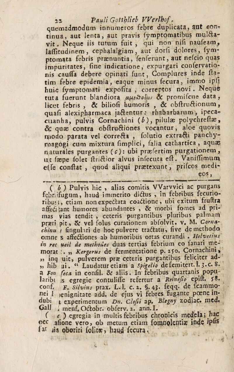 quemadmodum innumeros febre duplicata, aut eon» tinua, aut lenta, aut pravis fymptomatihus mulca¬ vit. Neque iis tutum fuit , qui non nili naufeam, laflitudinem, cephalalgiam, aut dorfi dolores, fym- ptomata febris praenuntia, fenferunt, aut nefcio quas impuritates, fine indicatione, expurgari confervatio- nis caulfa debere opinati funt, Complures inde fta- tim febre epidemia, eaque minus fecura, immo iplx huic fymptpmati expolita , correptos novs . Neque tuta fuerunt blandiora & promifcue data, licet febris , & bilioli humoris , & obftruftionum, quali alexipjharmaca jaCentur; rhabarbarum, ipeca- cuanha, pulvis Gornachini (£), pilulae polychreflse, quae contra obftruCiones vocantur, aloe quovis npodo parata vel correCa , folutio extraCi panchy- poagogi cum mixtura fimplici, falia cathartica , aqua? naturales purgantes (c): ubi prasfertim purgationem, ut faepe folet ftri&ior alvus infecuta efl - VaniHimurn olfe confiat , quod aliqui praetexunt, prifcos medi- \ eos, ( b ) Pulvis hic , alias comitis VVarvvici ac purgans febnifugum, haud immerito didhis , in febribus fecurio- ribu;», etiam nonexpedlata coadlione, ubi exitum fruftra adedi bant humores abundantes » & morbi fomes ad pri¬ mas vias tendit , ceteris purgantibus pluribus palmam prseri pic, vel folus curationem abfolvit. v. M. Corna- chinu, $ flnguliri de hoc pulvere tradiatu, live de methodo omne s affedtiones ah humoribus ortas curandi . Helvetius in rec ueil de methodos duas tertias febrium eo fanari me¬ morat „ Kergerus de fertnentatione p. 250, Gornachini, „ inq uit, pulverem prse ceteris purgantibus feliciter ad- j, hib ni. “ Laudatur etiam a spigelio defemitert.h j.c. 8.. a Fon feca in confil. & aliis. In febribus quartanis popu- laribi is egregie contulifle refertur a Reinefio epili. conf. j. Silvius prax. L.l. c. 2. §.43* feqq* de fcammo- flei t lenignitate add. de ejus vi febres fugante poene in- dubi | experimentum Dn. clofii ap. Blegny zodiac* mcd. CalJ l menf.OCobr. o-bferv. 2. ann. I. ( c ) egregia in multis febribus chronicis medela jyiac «cc ,afione vero, ob metum etiam fomnokntia? inde ip«s iar ds oboriri follt** haud fecimu