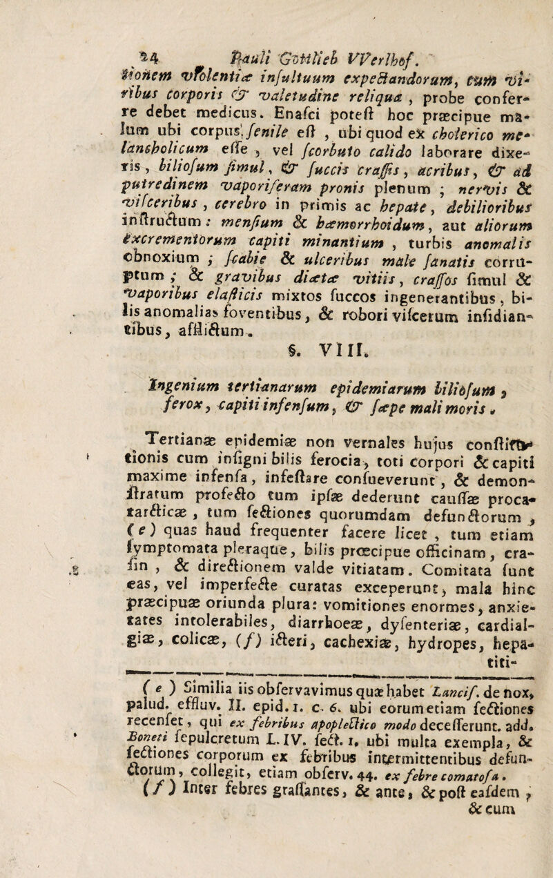 . ^4 faiiil Gvtttieh Vpcrlbbf. iiotiem vfolenti* infultuum cxpeE}andorumy tum vi* sibus corporis & 'valetudine reliqua , probe confer¬ re debet medicus. Enafci poteft hoc praecipue ma¬ lum ubi corpus', fenile eft , ubi quod ex choierico me* lancbolicum efile , vel fcorbuto calido laborare dixe¬ ris , biliofum Jitnul, fuccis craffis, acribus, & ad putredinem 'vaporiferam pronis plenum ; nervis & ’ ecrehro in Pfir™s ac debilioribus in ii ructum : menfium & beemorrhoidum, aut aliorum excrementorum capiti minantium , turbis anomalis obnoxium ; fcetbie & ulceribus male fanatis corru¬ ptum y & gravibus di<tta vitiis, craffos fimul & Vaporibus elaflicis mixtos fuccos ingenerantibus, bi¬ lis anomalias foventibus, robori viIcerum infidian- tibus, affii&um. §. VIIL Ingenium tertianarum epidemi arum lilio furti 9 ferox y capiti infenfum, & feepe mali moris * ^ Tertianas eridemiae non vernales hujus conftift* tionis cum iniigni bilis ferocia, toti corpori capiti maxime infenfa, infeftare confueverunt, 6c demon- ftrarum profero tum ipfas dederunt cautfas proca* tarCHcae , tum fe&iones quorumdam defun$orum y (e) quas haud frequenter facere licet , tum etiam lymptomata pleraqtie, bilis prcecipue officinam, cra- iin , Sc direftionem valde vitiatam. Comitata lunfc eas, vel imperfe&e curatas exceperunt) mala hinc jprascipuas oriunda plura: vomitiones enormes, anxie¬ tates intolerabiles, diarrhoeas, dyfenterise, cardial- gias, colicas, (f) i&eri, cachexise, hydropes, hepa¬ titi- p——» — ..i . —. t _ _ _ ( e ) Similia iis obfervavimus qusehabet Lancif. de nox* palud. efnuv. II. epid.i. c* 6. ubi eorumetiam fe&iones receniet, qui ex febribus apopleRico modo decetferunt. add* Bonen fepulcretum L.IV. feft. i. ubi multa exempla, & lectiones corporum ex febribus intermittentibus defun» ctorum, collegit, etiam obferv* 44. ex febre comatofa • {/) Inter febres graffames, & ante, &pofteafdem T &e um