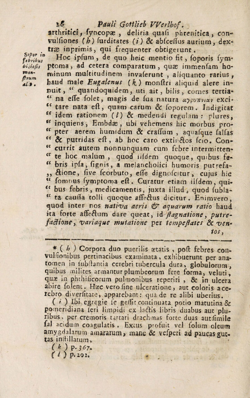 i6 ' ' Pauli Qotilieh VVerlhof. arthritici 9 fyncopae , deliria quafi phrenitica, con-* vulfiones (b) furditates (/) Sc abfceltus aurium, dex¬ tra rnprirr.is, qui frequenter obtigerunt. ftbnbH,7 ^0C ipfam, de quo heic mentio fit, foporis fym- hiiiofis ptoma) ad cetera comparatum, quae immenfam ho- T nriinum multitudinem invaferunt , aliquanto rarius, ij/#. haud male Bugalenus (4) monftei aliquid alere in- nuit, <f quandoquidem, uti ait, bilis, comes tertia» “ na eflfe folet, magis de fua natura uypu7rvtuv exci- u tare nata eft, quam carum & foporem. iodigitat u idem rationem (/) Sc medendi regulam.* plures, u inquiens, Embdae, ubi vehemens hic morbus pro- u pter aerem humidum Sc craffum , aquafque falfas u Sc putridas eft , ab hoc caro extii*&os fcio. Con- t€ currit autem nonnunquam cum febre intermitten» <c te hoc malum , quod iifdem quoque, quibus fe~ u bris ipfa, (ignis, a melancholici humoris putrefa- 5, ftione, five fcorbuto, efife dignofcitur, cujus hic u fomnus fymptoma cft * Curatur etiam iifdem, qui- €s bus febris, medicamentis, juxta illuda quod fubla- fic ta cauffa tolli quoque afFeftus dicitur. Enimvero, quod inter nos nativa acris & aquarum ratio haud ita forte affeftum dare queat, ii fi agnatione, putre- factione, variaque mutatione per tempeflates Sc ven• tos, b ) Corpora duo puerilis retatis , pofi: febres con- vullionibus pertinacibus examinata, exhibuerunt per ana- tomen in lubftanda cerebri tubercula dura, globulorum, quibus milites armantur plumbeorum fere forma, veluti, quaj in phthificorum pulmonibus reperiri , & In ulcera abire felenu Haec vero line ulceratione, aut coloris a ce¬ rebro diverficate, apparebant: qua de re alibi uberius. ( i ) Ibi egregie ie gelfit continuata potio matutina & pomeridiana feri limpidi ex bcfis libris duabus aut plu¬ ribus, per cremoris Urcari drachmas forte duas autfimile fal acidum coagulatis * Extus profuit vel folum oleum amygdalarum amararum* mane & vefperi ad paucas gut¬ tas inliillatum* ( k ) P-$$7.