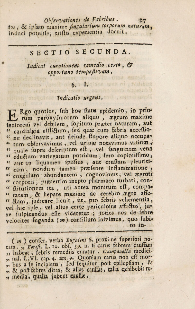 ios j Sc ipfam maxime fingularium corporum naturam^ induci potuilTe, triftis experientia docuit. SEGTIO SECUNDA, Indicat curationem remedio certo, <£r opportuno tempeftivam, ♦ §. h Indicatio urgens, ERgo quoties, fnb hoc flat» epidemio, in prio* rum paroxyfmorum aliquo , segrum maxime feniorem vel debilem, fopitum praeter naturam, aut “ cardialgia affli&um, fed quae cum Febris acceflio- “ ne declinavit , aut deinde ftupore aliquo occupa^ “ tum obfervavimus , vel urinae notavimus vitium, « quale fupra defcriptum eft: , vel fanguinem vena «< edu&um variegatum putridum, fero copioliffimo, <( aut in liquamen fpiflius , aut cruftam pleuriti- *( cam , nondum tamen praefente inflammatione , « coagulato abundantem , cognovimus, vel aegroti <f corporis, praefertim inepto pharmaco turbati, con- “ flitutionem ita , uti antea monitum eft, compa* “ ratam , & hepate maxime ac cerebro aegre affe- “ dam, judicare licuit , ut, pro febris vehementia, vel hic ipfe , vel alius certe periculofus affe&us, ju¬ re fui picandus efle videretur ; toties nos de febre velociter fuganda {m) confilium inivimus, quo fubi- to in- ( m ) confer, verba Fugaleni §. proxime fuperion no¬ tata. „ Fore/i. L. IO. obf. 39. n. fi carus febrem cauffam „ habeat, febris remediis curatur . CampmelU medici- „ nal. L.VI. cap.4. art. 9- Quoniam carus non eft mor- „ bus a fe incipiens , fed fequitur poft epilepliam , & „ & poft febres diras, & alias cauffas, talia exhibebis re* „ media) qualia jubent cauff»•