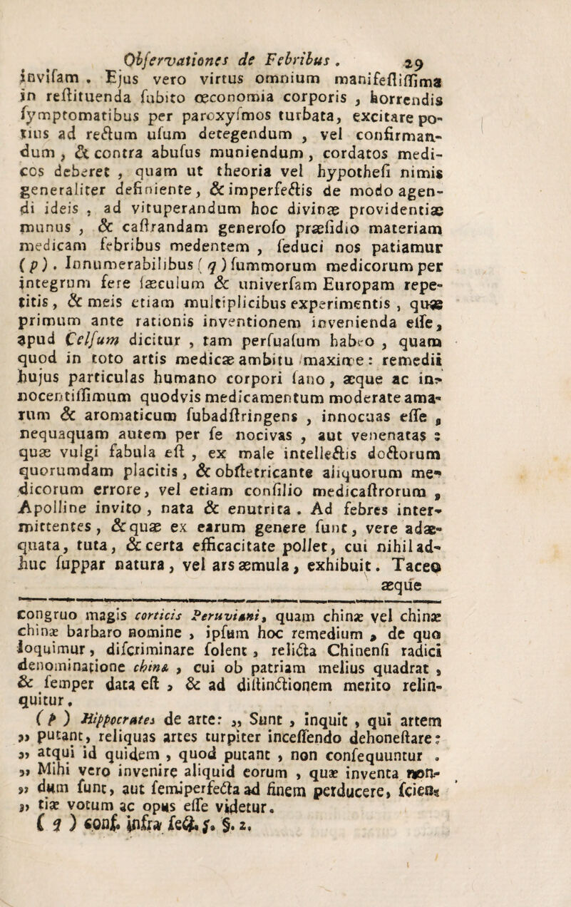 fnvifam . Ejus vero virtus omnium manifefliffima in reftituenda fubito oeconomia corporis , horrendis fymptomatibus per paroxyfmos turbata, excitare po¬ mus ad re&um ufum detegendum , vel confirmaa- dum > Sc contra abufus muniendum, cordatos medi¬ cos deberet , quam ut theoria vel hypothefi nimis generaliter definiente, & imperfe&is de modo agen¬ di ideis . ad vituperandum hoc divinas providentias munus , Sc caftrandam generofo pradidto materiam medicam febribus medentem , feduci nos patiamur (p). Innumerabilibus ( q ) fummorum medicorum per jntegrum fere laseulum Sc univerfam Europam repe¬ titis, & meis etiam multiplicibus experimentis , quas primum ante rationis inventionem invenienda elfe, apud Celfum dicitur , tam perfuafum habi-o , quam quod in toto artis medicae ambitu maxime: remedii hujus particulas humano corpori (ano, aeque ac in?> nocentitfimum quodvis medicamentum moderate ama¬ rum Sc aromaticum fubadftringens , innocuas effe „ nequaquam autem per fe nocivas , aut venenatas ; quas vulgi fabula efl , ex male intelleftis do&orum quorumdam placitis, Sc obfletricante aliquorum me** dicorum errore, vel etiam confilio medjcaftrorum 9 Apolline invito, nata & enutrita. Ad febres inter¬ mittentes, &quae ex earum genere fune, vere adae¬ quata, tuta, & certa efficacitate pollet, cui nihilad- huc fuppar natura, vel ars aemula, exhibuit. Taceo aeque n ■ ■■■ 'iJ ■ ■ l «1 1 1 1 1 1 u 1 ilW 11 W ■■ 1 1 ■ ■■—■ 1 , ■ ■ , u «mj 1 congruo magis corticis Peruvi*nt9 quam chinx vel chinae chinx barbaro nomine , ipfum hoc remedium , de quo loquimur, diferiminare folenc, reli&a Chinenfi radici denominatione chm& , cui ob patriam melius quadrat » Sc lemper data eft > Sc ad dilUn<5lionem merito relin¬ quitur . ( P ) Hippocrates de arte: „ Sunt , inquit , qui artem putant, reliquas artes turpiter inceflendo dehoneftare: a> atqui id quidem , quod putant , non confequuntur . Mihi vero invenire aliquid eorum , quae inventa irotl- sj d«m fune, aut femiperfeftaad finem perducere > (ciens s> tise votum ac opus eflfe videtur. C 2 ) «Qflfc ififta fe&f* §. 2, i