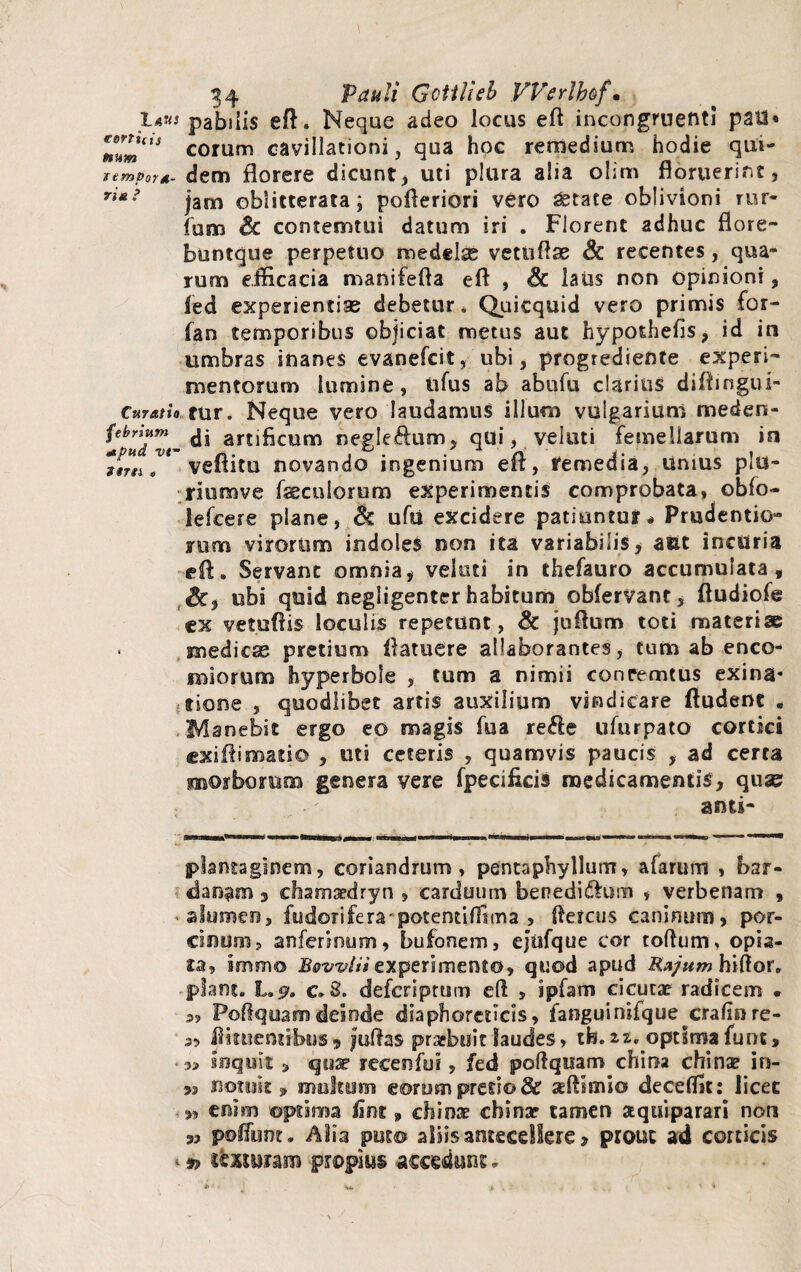 JLaus pabilis eft. Neque adeo locus eft incongruenti pai3* l6^cts eorum cavillationi, qua hoc remedium hodie qui- rempora-dem florere dicunt, uti plura alia olim floruerint? riM ’ jam oblitterata; pofleriori vero ^tate oblivioni rur- fum Sc contemtui datum iri . Florent adhuc flore- buntque perpetuo medelas vetiiftae Sc recentes, qua¬ rum efficacia manifefla eft , Sc laus non opinioni, fed experientias debetur * Quicquid vero primis for- fan temporibus objiciat metus aut hypothefis, id in umbras inanes evanefeit, ubi, progrediente experi¬ mentorum lumine, tifus ab abufu clarius diftingui- Curatio tnr. Neque vero laudamus illum vulgarium meden- di artificum negleflum, qui, vekiti femellarum in torti r veflitu novando ingenium eft, remedia, unius plu- riumve faeculorum experimentis comprobata, obfo- lefcere plane, Sc ufu excidere patiuntur* Prudentio- rum virorum indoles non ita variabilis, aut incuria ■eft. Servant omnia* vekiti in thefauro accumulata, Sc, ubi quid negligenter habitum obferVant, ftudiofe ex vetuftis loculis repetunt, & juftum toti materiae ■ medicas pretium ftatuere allaborantes, tum ab enco- uniorum hyperbole , tum a nimii concemtus exina* Arione , quodlibet artis auxilium vindicare ftudent . Manebit ergo eo magis fua re$e ufurpato cortici exiftimatio , uti ceteris , quamvis paucis , ad certa morborum genera vere fpecificis medicamentis, quse anti- plantaginem, coriandrum, pentaphyllum, afarurrt , bar- danam 3 efiamaedryn , carduum benedi&um , verbenam , ■ alumen, fudotifera^potentiffima , Aereus caninum, por¬ cinum, anfenoum, bufonem, ejttfque cor toftum, opis- ta, immo Bovvliiexperimento, quod apud Rzjum hiftor. piant. L.$>. c. 3. deferiptum eft , ipfam cicucae radicem . a, Poftquam deinde diaphoreticis, fanguinifquecralmre- a, Assuentibus, juftas praebuit laudes, tfo. zt, optima funt, inquit » qnar recenfui, fed poftquam chiraa china? in- notuit y multum eorum pretio & xftlmio deceffit: licet „ enim ©prima fim , chinar chinar tamen a qui parari non 3, pofliint. Alia puto aliis antecellere > prout ad corticis * 9> tcMram propius accedunt *