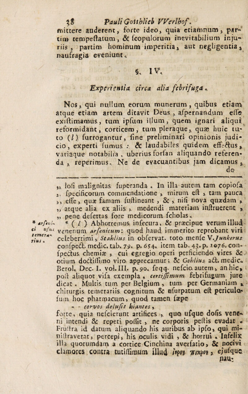 ( * drftn ci u( m: temera rius * Pauli GoUblieb Werlbof. mittere auderent, forte ideo, quia etiamnum, par« tina temperatum, & (copularum inevitabilium inju~ riis , partim hominum imperitia * aut negligentia 3 naufragia eveniunt* §* IV, x / Experientia circa alia febri fuga *. 3 S' Nos, qui nullum, eorum munerum, quibus etiam atque etiam artem ditavit Deus , afpernandum effe exi (limamus, tum ipfum illum, quem ignari aliqui reformidant, corticem, tum pleraque, quae huic tu¬ to (/) furrogantur, fine prelaminari opinionis judi¬ cio, experti fumus : & laudabiles quidem efferus * variaque notabilia, uberius forfan aliquando referen¬ da, reperimuSo. Ne de evacuantibus jam dicamus, de _ r. . . - -J - „ ^ - I, T - | - r» -n ■ IMM MI nwwww i ■—'liy.'Win ■ ■ PM—^ U,———*„ Ioli malignitas fuperanda . In illa autem tam copiofa fpecificorum commendatione , mirum eft , tam pauca ,5 dfe, quae famam fudi neant , & , nih nova quaedam , „ atque alia ex aliis > medendi materiam inftruerenc % „ pene defertas fore medicorum fcholas* * ( / ) Abhorremus infecura, & praecipue verum illud venenum arfeni cum: quod haud immerito reprobant viri celeberrimi , Se ahii us in obfervat. toto menfe W.Junkerus confped., medie, tab. 79.. p. 6$4* item tab. 4$. p. 1076. con- fpedus. chemiae » cui egregio operi perficiendo vires & otium dotVidimo viro apprecamur i & Gohlius adhmedic« Berol,. Dec- I. vol.III. p. 90« feqq- nefeio autem, anhic* pod aliquot vifa exempla , certijftmum febrifugum. jure dicat * Multis tum per Belgium > tum per Germaniam % chirurgis temerariis cognitum & nfurpatum eft periculo,- ium hoc pharmacum, quod tamen f*epe - - corvos delufit hiantes , forte, quia nefeierunt artifices quo ufque dofis vene-^ ni intendi & repeti poflfit , ne corporis pedis evadat . Frudra id datum aliquando his auribus ab ipfo, qui ml- nidraverac, percepi, his oculis vidi , & horrui * Infelix illa quorumdam a cortice Cinchina averfatio, & nocivi clamores contra tutiflimuni illud imi Ttityn % ejufquc pali: