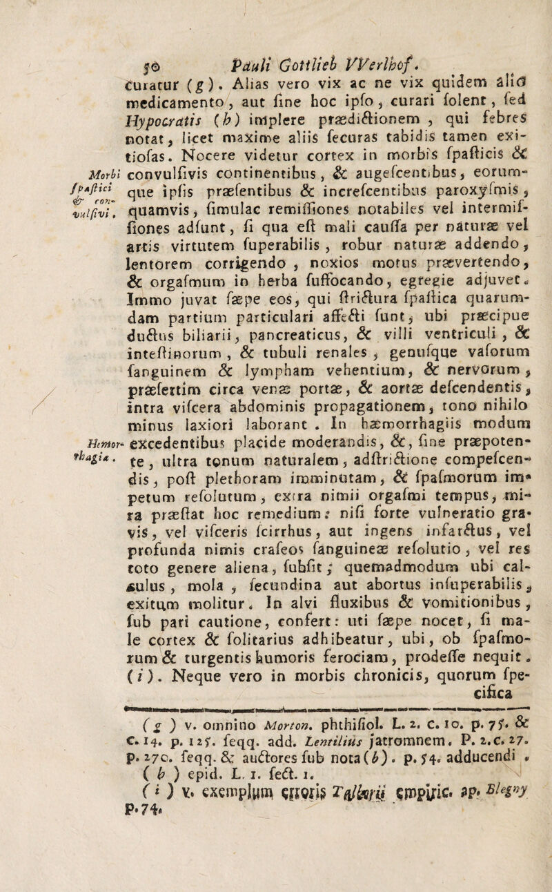 5© Pduli Gottlieb VVerlhof * curatur (g). Alias vero vix ac ne vix quidem alid medicamento , aut fine hoc ipfo, curari folent, fed Hypocratis (b) implere prasdidHonem , qui febreS notat, licet maxime aliis fecuras tabidis tamen exi- tiofas. Nocere videtur cortex in morbis fpafticis <3C Morbi convulfivis continentibus, & augefcentibus, eorum» /PAjiid qUe praefentibus & increfcentibus paroxyfmis , Xuifivi. quamvis, (imulae remiffiones notabiles vel intermif- ilones adfunt, (i qua eft mali cauflfa per naturas vel artis virtutem fuperabilis , robur naturas addendo, lentorem corrigendo , noxios motus praevertendo, & orgafmum in herba fuffocando, egregie adjuvet» Irnmo juvat faspe eos, qui ftri<flura fpaflica quarum¬ dam partium particulari affedli funt, ubi praecipue du&us biliarii, pancreaticus, & villi ventriculi, & inteflinorum , & tubuli renales , genufque vaforum fanguinem & lympham vehentium, & nervorum , praefertim circa venas portae, 6c aortas defeendentis, intra vifcera abdominis propagationem, tono nihilo minus laxiori laborant * In bacmorrhagiis modum Emor- excedentibus placide moderandis, &, fine praepoten- thagi*. ^ ultra tonum naturalem, adftridlione compefcen- dis, poft plethoram imminutam, Sc fpafmorum im* petum refolutum, extra nimii orgafmi tempus, mi¬ ra praedat hoc remedium.* nifi forte vulneratio gra¬ vis, vel vifceris fcirrhus, aut ingens infardlus, vei profunda nimis crafeos fanguineas refolutio, vel res toto genere aliena, fubdt; quemadmodum ubi cal¬ culus , mola , fecundina aut abortus infuperabiiis , exitum molitur. In alvi fluxibus & Vomitionibus, fub pari cautione, confert: uti faspe nocet, (i ma¬ le cortex & folitarius adhibeatur, ubi, ob fpafmo¬ rum & turgentis humoris ferociam, prodefle nequit» (i). Neque vero in morbis chronicis, quorum fpe- c i fle a (g ) v. omnino Monon. phthifiol. L. 2. c. 10. p. 75'. & 014. p. uf. feqq. add. Lentilius Jatromnem. P. 2.C. 27» p. 170. feqq. Sc a udiores fub nota(£). p. $4« adducendi * ( b ) epid. L, 1. fedt. 1. (i) v. exemplum Ttffaw ^mplric. *p. p .74-