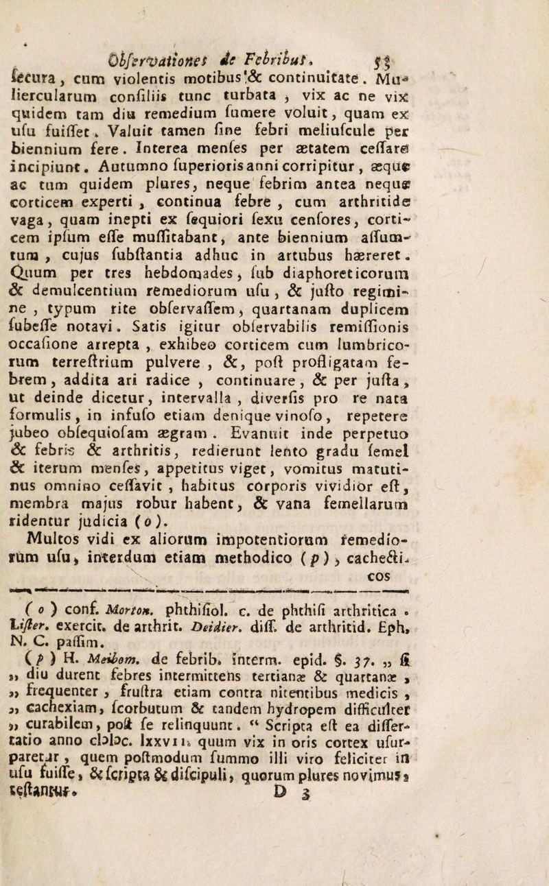 ObfzrV Atio nes de Febrihuf, feeura, cum violentis motibus'& continuitate. Mud liercularum confiliis tunc turbata , vix ac ne vix quidem tam diu remedium fumere voluit, quam ex ufu fuiflet . Valuit tamen fine febri meliufcule per biennium fere. Interea menfes per aetatem ceflar$ incipiunt. Autumno fuperioris anni corripitur , asqufc ac tum quidem plures, neque febrim antea nequ® corticem experti , continua febre , cum arthritide vaga, quam inepti ex fequiori fexu cenfores, corti¬ cem ipfum efle muffitabant, ante biennium aflum-* tum , cujus fubftancia adhuc in artubus haereret „ Quum per tres hebdomades , fub diaphoreticorum & demulcentium remediorum ufu , & jufto regimi¬ ne , typum rite obfervaflem, quartanam duplicem fubefle notavi. Satis igitur oblervabilis remiflionis occafione arrepta , exhibeo corticem cum lumbrico¬ rum terreftrium pulvere , &, poft profligatam fe¬ brem, addita ari radice , continuare, Sc per jufta, ut deinde dicetur, intervalla, diverfis pro re nata formulis, in infufo etiam denique vinofo , repetere jubeo obfequiofam asgram . Evanuit inde perpetuo Sc febri-s Sc arthritis, redierunt lento gradu (ernei Sc iterum menfes, appetitus viget, vomitus matuti¬ nus omnino ceflavit , habitus cOrporis vividior eft, membra majus robur habent, & vana femellarum ridentur judicia (o). Multos vidi ex aliorum impotentiorum remedio¬ rum ufu» interdum etiam methodico (p)> cache$i. cos ( o ) conf. Morto*. phthifiol. c. de phthili arthritica . “Lijler, exercit. de arthrit. Detdier. diff. de arthritid. £ph* N. C. paffim. ( P ) H. Meibom. de febrib. interm. epid. §. 37. „ fi s» diu durent febres intermittens tertianas & quartanae , 3> frequenter , fruftra etiam contra nitentibus medicis , a, cachexiam, fcorbutum & tandem hydropem difficulter 5» curabilem, poft fe relinquunt. “ Scripta eft ea difler- tatio anno cloloc. Ixxviu quum vix in oris cortex ufur- pareur, quem poftmodum fummo illi viro feliciter in ufu ruide, &fcnpta &difcipuU, quorum plures novimusj ulUnwf* D 1