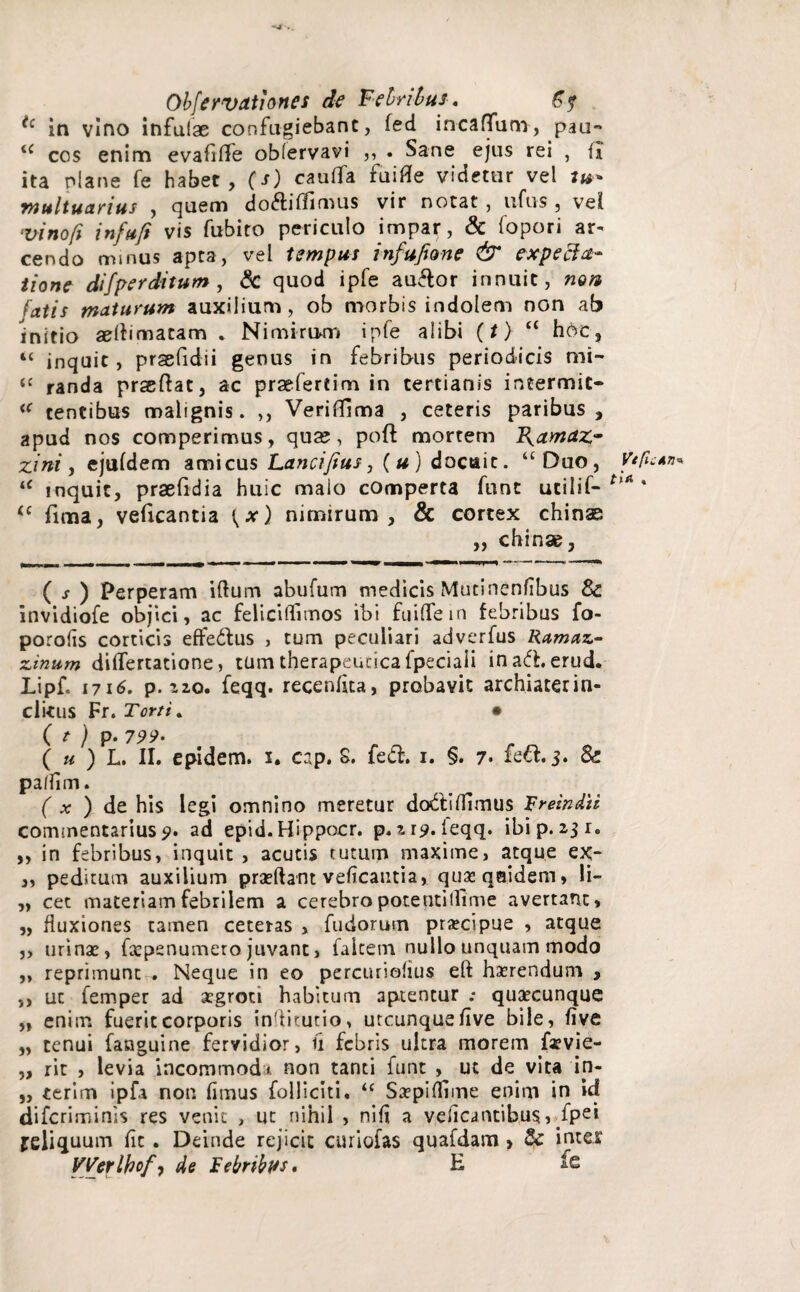 tc in vino infulae confugiebant, fed incaffum, pau-* <c cos enim evaflffe oblervavi ,, . Sane ejus rei , (I ita niane fe habet, (s) cauffa fuifle videtur vel tu¬ multuarius , quem do&iflimus vir notat, ufus , vel ‘vinoft infufi vis fubito periculo impar, & fopori ar¬ cendo minus apta, vel tempus infufione & e xp e ela¬ tione difperditum , & quod ipfe auflor innuit, mn latis maturum auxilium, ob morbis indolem non ab initio aelbmatam . Nimirium ipfe alibi (t) “ hoc, “ inquit, prsefidii genus in febribus periodicis mi- u randa prsftat, ac praefertim in tertianis intermic- <c tentibus malignis. ,, Veriffima , ceteris paribus, apud nos comperimus, qua?, poft mortem B^amaz- zini, ejufdem amicus Lancijius, (u) docuit. “Duo, u inquit, praefidia huic malo comperta fune ucilif- (c fima, veficantia {x) nimirum , & cortex chinae „ chinae, ( s ) Perperam iftum abufum medicis Mutinenfibus Sc invidiofe objici, ac feli cilli mos ibi fuiflein febribus fo- porofis corticis effedtus , tum peculiari adverfus Ramaz- zinum dilTertatione, tum therapeutica fpeciaii inadherud. Lipf. 1716, p.izo. feqq. recenflta, probavit archiaterin- clitus Fr. Torti. • ( t ) p. 799- ( u ) L. II. epidem. i. cap. S. fe&. i. §. 7- fe&. 3. & palfim. ( x ) de his legi omnino meretur dodtiflimus Rreindii commentarius 9. ad epid.Hippocr. p. Z19. ieqq. ibi p. 2,3 r. ,, in febribus, inquit , acutis tutum maxime, atque ex- ,, peditum auxilium praedant veficantia, quseqsidem* li- „ cet materiam febrilem a cerebropotentilfime avertant, „ fluxiones tamen ceteras , fudorum praecipue , atque „ urinae, fcepsnumero juvant, falcem nullo unquam modo ,, reprimuntNeque in eo percuriofius eft haerendum , ,, ut femper ad aegroti habitum aptentur .* quaecunque „ enim fuerit corporis inditutio, utcunque five bile, five „ tenui fanguine fervidior, ii febris ultra morem faevie- „ rit , levia incommodi non tanti funt , ut de vita in- „ ierim ipfa non fimus folliciti. u Szpifliqne enim in id diferiminis res venit , ut nihil , ni fi a veficantibus, fpei jeliquum fit . Deinde rejicit curiofas quafdam , & inter VYerlkofy de Febrtbus. H fe VtflZATi* tia .