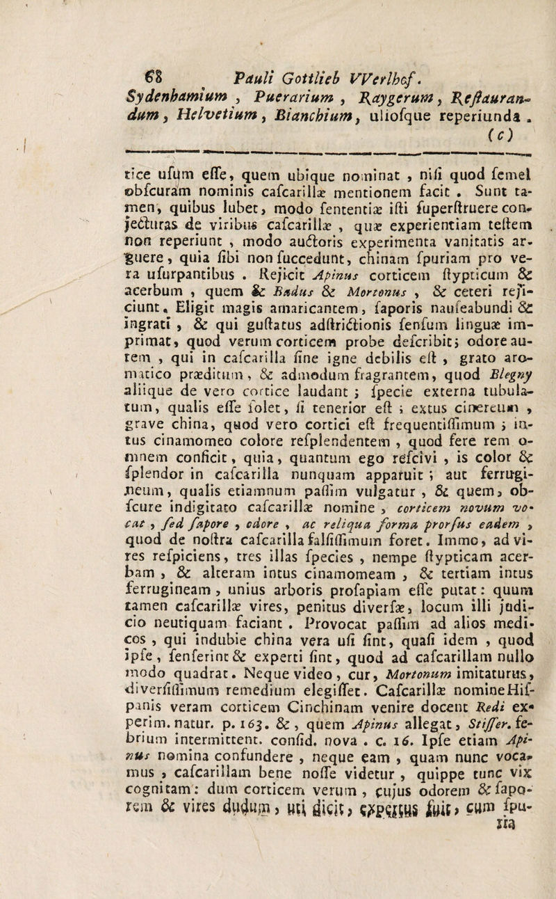 €% * Pauli Gottlieb VVerlhcf. Sydenbamium , Puer anum , P^aygerum, Bjcftauran* dum > Helvetium, Biancbium, uliofque reperiunda . (c) t?ce ufijrn effe, quem ubique nominat , nili quod femei obfcuram nominis cafcarilla? mentionem facit . Sunt ta¬ men, quibus lubet, modo fentencia? ifti fuperftruere con* jedturas de viribus cafcarilla? , quse experientiam teftem non reperiunt , modo audfcoris experimenta vanitatis ar¬ cuere, quia fibi non fuccedunt, chinam fpuriam pro ve¬ ra ufurpantibus . Rejicit Apinas corticem fiypticum St acerbum , quem & Budas St Mortonus , St ceteri refi¬ ciunt* Eligit magis amaricantem, faporis naufeabundi St ingrati , St qui guftatus adftri&ionis fenfum linguae im¬ primat» quod verum corticem probe defcribics odoreau- rem , qui in cafcarilla line igne debilis eft , grato aro¬ matico praeditum, & admodum fragrantem, quod Blegny aliique de vero cortice laudant ; fpecie externa tubula¬ tum, qualis efie lolet, ii tenerior eft i extus cinereum , grave china, quod vero cortici eft frequentilTimtim i in¬ tus cinamomeo colore refplendentem , quod fere rem o- ninem conficit, quia, quantum ego refeivi , is color St fplendor in cafcarilla nunquam apparuit aut ferrugi- jneum, qualis etiamnum paflim vulgatur , St quem, ob- fcure indigitato cafcarilla? nomine , corticem novum vo• cat , fed fapore , odore , ac reliqua forma prorfus eadem , quod de nofira cafcarilla falfiflimum foret. Irnmo, ad vi¬ res refpiciens, tres illas fpecies , nempe fiypticam acer¬ bam , St alteram intus cinamomeam , St tertiam intus ferrugineam , unius arboris profapiam efie putat: quum tamen cafcarilla? vires, penitus diverfa?, locum illi judi¬ cio neutiquam faciant . Provocat paflim ad alios medi¬ cos , qui indubie china vera ufi fint, quafi idem , quod ipfe, fenferintSt experti fint, quod ad cafcarillam nullo modo quadrat. Neque video, cur, Mortonum imitaturus, diverfiflimum remedium elegifiec. Cafcarilla? nomine Hif- panis veram corticem Cinchinam venire docent Redi ex* perim. natur, p. 163. &, quem Apinus allegat, StifferAe- brium intermittent, confid. nova . c. 16. Ipfe etiam Api¬ nus nomina confundere , neque eam , quam nunc voca* mus > cafcarillam bene nofle videtur , quippe tunc vix cognitam : dum corticem verum , cujus odorem &fapo- rem & vires duduin > uci, dicit> frit > cum fpu-