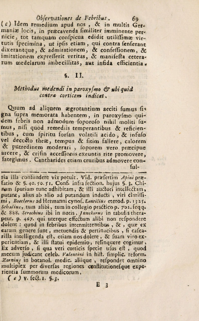 i ( c) Idem remedium apud nos , & in multis Ger-* maniae locis, in praecavenda fimiliter imminente per-> riicie, tot tamquam confpicua edidit utiliffimas vir¬ tutis fpecimina, ut ipfis etiam, qui contra fenferant dixerantque, Sc admirationem, & confeffionem, Sc imitationem expre/feric veritas, & manifefta cetera¬ rum medelarum imbecillitas, aut infida efficientia * §. II, iMethodus medendi in paroxyfmo & aliquid contra corticem indicat» Quum ad aliquem aegrotantium acciti fumus gna fupra memorata habentem, in paroxyfmo qui¬ dem febris non admodum foporofo nihil moliti fu* fnus, nifi quod remediis temperantibus & reficien* tibus , cum ipiritu forfan volatili acido, & infufo vel decc&o theas, tempus & fitim fallere, calorem Sc putredinem moderari > foporem vero prsecipue arcere, & crifin acceffionis exeuntis rite promovere, fategimus, Cantharides etiam cruribus admovere con*> fui- tia illa contundere vix potuit. Vid. prsefertim Apini pra»- facio & §. 40. so. fi, Conf. infra fedion. hujus §. $. Chi* nam fpuriam tunc adhibitam, 8i illi audori intelledam, putant, alius ab alio ad putandum indudi , viri chrifii- mi, Boeclerus ad Hermanni cynof. Lentilius eterod. p. 13 i5:*. Sth alius, tum alibi, tum in collegio pradico p. 701. feqq. Si 888. Strochius ibi in notis > Junckerns in tabulis thera* peut. p. 467. qui uterque effedum alibi non refpondere dolent : quod in febribus intermittentibus , Si , qua? ex earum genere fune, metuendis & pertinacibus , fi cafca* jrilla incelligenda eft* etiam nos dolere, & fuanfi viro ex* periemiam, & illi ftatui epidemio, relinquere cogimur, F.x adverfo , fi qua veri corticis fpecie ufus eft , quod mecum j*udicant celeb. Valentini in hift. fimplic. reform* Zomius in botanol. medie, aliique , refpondet Omnino multiplex per diverfas regiones conffitucionefque expe* rientia fummorum medicorum» ( e ) v. fc&I»