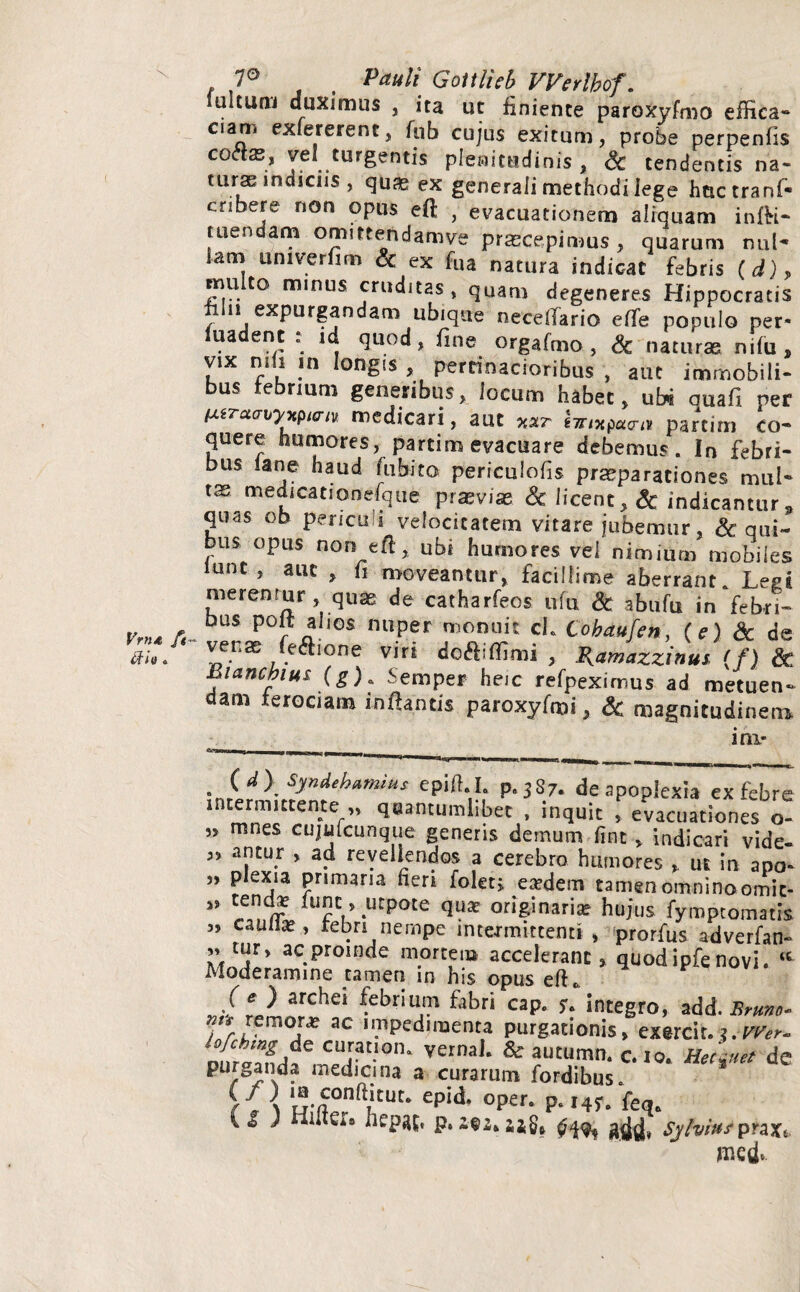 Vrn* ft~ fti(>« 7° _ Pauli Gottlieb VVerlhof. fultum duximus , ita ut finiente paroxyfmo effica- esarii exlererent, fnb cujus exitum, probe perpenfis eoa®, vel turgentis plenitudinis , & tendentis na- turae indiciis, quae ex generali methodi lege hnctranf* cribere r»on opus eft , evacuationem aliquam infK- tuendam omittendamve praecepimus, quarum nul¬ lam univerfim & ex fua natura indicat febris (d), muto minus cruditas, quam degeneres Hippocratis nln expurgandam ubique necelTario efle populo per- luadent : id quod, fine orgafmo , & naturas nifu , vix nifi in longis , pertinacioribus , aut immobili¬ bus febrium generibus, locum habet, ubi quafi per (ifratnyxpitm medicari, aut 'mxpufm partim co¬ quere humores, partim evacuare debemus. In febri¬ bus fane haud fubito perieuiofis praeparationes mul* tas. medicationefque praeviae & licent, & indicantur, qo<js ob pericu i velocitatem vitare jubemur, Sc qui¬ bus opus non tft, ubi humores vel nimium mobiles lunt , aut , h moveantur, facillime aberrant. Legt merenrur, quae de catharfeos ufu & abufu in Vebri- Dus polt alios nuper monuit ch Cohaufen, (e) & de venae e&ione viri dc&:flimi , Ramazzinus (/) & Biancbius (g)a Semper heic refpeximus ad metuen¬ dam ferociam inflantis paroxyfmi, Sc magnitudinem ini- -rwj i |, ,, , „ (dysyndehamius epift.I. p.387. de apoplexia ex febre intermittente „ qBantumlibet , inquit , evacuationes o- ” mnes cujufcunque generis demum fint, indicari vide- ” ancur > ad revellendos a cerebro humores , ut in apo~ ” plexia primaria fieri folet; eaedem tamenomninoomic- ” tend* fune > utpote qua? originaria hujus fyroptomatis ” caulis, febri nempe intermittenti , prorfus adverfan- tur, ac proinde mortem accelerant, quod ipfe novi. ‘c Moderamine tamen in his opus eflfc J afche‘ ^ebr!u,' fabri cap. y. integro, add. Brmc reraorx ac impedimenta purgationis, exercit.vrer. hfchmg de curation. yernai. & autumn. c. io. Heauet de purganda medicina a curarum fordibus. }{\ u;ii°nftitut' epid- °P£r- P-«4f. feq. i * J idtCis p, gdd» Syfoiu*p&x* med»