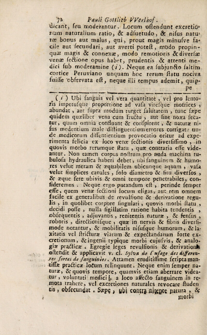 _ > Pauli Gottlleb VVirlhof. dicant, fea moderantur. Locum oftendunt excretis Mim naturalium ratio, & adfuetudo, & nifus natu* tes bonus aut malus, qui, prout magis minufve fa¬ cile aut fecundari , aut averti poteft, modo propin- quse magis Sc connexae, modo remotioris &diverfse venae fedione opus habet, prudentis Sc attenti me¬ dici fub moderamine (/). Neque ea fubjun&o faltim cortice Peruviano unquam hoc rerum flatu nociva fuilfe obfervata eft, neque illi tempus ademit, quip* ____________ ^ ( i ) Ubi fanguis vel vera quantitati , vel pro lento- iis impetufqtie proportione ad vafa virefque notrices * abundat , aut fupra modum turget falutarem , tunc fxpe quidem quaelibet vena cum frudu , aut fine noxa feta¬ tur, quum omnia confluant Sc confpirent , Sc naturae ni° fus medendum inale diftinguendum errores corrigat.* un¬ de medicorum diflendendum provocatio oritur ad expe¬ rimenta felicia ex Joco vena? fedionis diverliflimo , in quovis morbo rerumque ftam , quae contraria eflfe vide¬ antur. Non cameti corpus noflram pro nuda machina tu- bulofa hydraulica haberi debete ubi fanguinem Sc humo¬ res velut meram Sc aequabilem ubicunque aquam , vafa velut Amplices canales , folo diametro Sc fitu diverfos > & seque fere ubivis Sc omni tempore penetrabiles, con¬ fideremus . Neque ergo putandum eft , perinde femper efle, quem vena? fe<ffIoni locum eligas, aut rem omnem facile ex generalibus de revullione Sc derivatione regu¬ lis , in quolibet corpore Angulari , quovis morbi flatu * «decidi polle , nuiia ligillatim ratione habita tendentis , oblequentis , adjuvantis , renitentis naturse , & fenfus , roboris , diredionifque * quse in nervis Sc fibris diverfl- niode notantur, & mobilitatis nifufque humorum, Sc la¬ xitatis vel ftridura? viarum & ex pedandarum forte ex¬ creti onum , & ingenii typique morbi cujufvis, Sc analo¬ gia? pradica? . Egregie leges revulfionis & derivationis oflendit & applicavit Vi cl. Sylva de i' ufage des dijferen- tes fortes de /anguinees. Attamen erudidffime feriptaman- tifTa? pradica? loCum relinquunt i Neque enim femper na¬ turae, & quovis tempore, quamvis etiam aberrare videa¬ tur , voluntati medici j, a loco a&edo fanguinem in re¬ mota trahere, vel excretiones naturales revocare fluden tis 3 obfecundat , Spqp? , ubi contfa jutura , Sc jnorbi