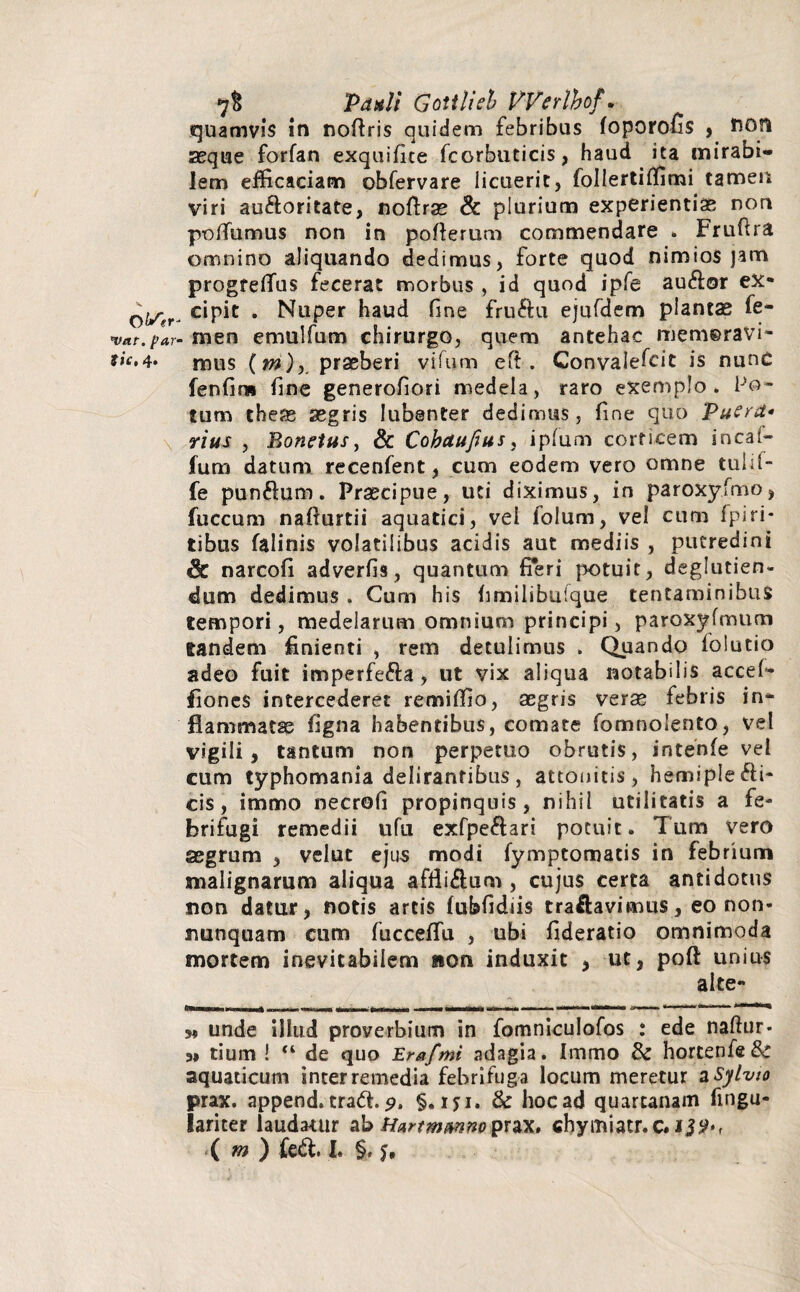 O \ftr* 'vat. par- fic, 4. \ 7& Patuli Gottlieh Werlhof. quamvis in noflris quidem febribus foporofis , fion seque forfan exquifice fcorbuticis, haud ita mirabi¬ lem efficaciam obfervare licuerit, follertiffimi tamen viri auftoritate, noflrae & plurium experientiae non poflumus non in poflerum commendare * Fruftra omnino aliquando dedimus, forte quod nimios jam progfeflfus fecerat morbus , id quod ipfe audior ex¬ cipit . Nuper haud fine fruftu ejufdem plancae fe¬ men emulfum chirurgo, quem antehac liiemeravi- mus (m), praeberi vifum efi . Convaiefcit is nunc fenfins fine generofiori medela, raro exemplo. Po¬ tum theas aegris lubenter dedimus, fine quo Puera* rius , Bonetus, & Cohaufius, ipfum corticem incaf- fum datum recenfent, cum eodem vero omne tuhl- fe pundlum. Praecipue, uti diximus, in paroxyfmo, fuccum nafiurtii aquatici, vel folum, vel cum fpiri¬ tibus falinis volatilibus acidis aut mediis , putredini & narcofi adverfis, quantum fieri potuit, deglutien- dum dedimus . Cum his fimilibufque tentaminibus tempori, medelarum omnium principi, paroxyfmum tandem finienti , rem detulimus . Quando folutio adeo fuit imperfedla, ut vix aliqua notabilis accef- fiones intercederet remiffio, aegris verse febris in¬ flammatas figna habentibus, comate fomnolento, vel vigili, tantum non perpetuo obrutis, intenfe vel cum typhomania delirantibus, attonitis, hemipledli- cis, immo necrofi propinquis, nihil utilitatis a fe- hrifugi remedii ufu exfpedlari potuit. Tum vero aegrum , velut ejus modi fymptomatis in febrium malignarum aliqua afflidlum , cujus certa antidotus non datur, notis artis fubfidiis traflavimus, eo non* nunquam cum fuccefifu , ubi fideratio omnimoda mortem inevitabilem non induxit , ut, poft unius alte- ,* unde illud proverbium in fomniculofos : ede naflur- „ tium ! “ de quo Erafmi adagia. Immo & hortenfe&r aquaticum inter remedia febri fuga locum meretur a Sylvto prax. append. tradt. 9, §. ryi. & hoc ad quartanam fingu- lariter laudamur abHartmmnopux» chymiatr.c. ( m ) fe&. I* §, y.