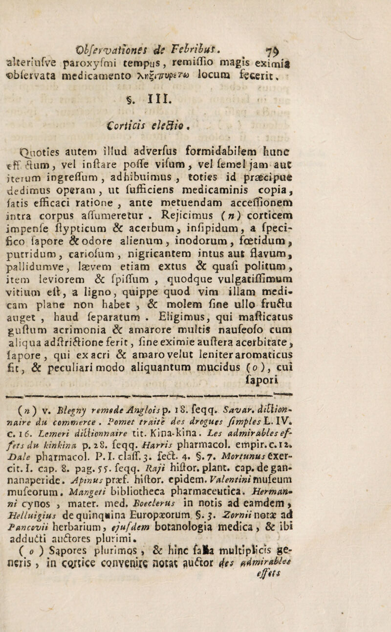 alteriufve paroxyfmi tempus, remiffio magis eximis «bfervata medicamento Xr£<Tryp$ra locum fecerit» §. III. ,c • ^ «• Corticis eleftio. Quoties autem illud adverfus formidabilem hunc eff atum, vel inflare po(Te vifum, vel femei jam auC iterum ingrefium , adhibuimus , toties id praecipue dedimus operam, ut fufficiens medicaminis copia, fatis efficaci ratione , ante metuendam acceffionem intra corpus aflutneretur . Rejicimus (») corticem impenfe flypticum & acerbum, infipidum, a fpeci- fico fapore & odore alienum, inodorum, foetidum, putridum, cariofum, nigricantem intus aufi flavum, pallidumve, laevem etiam extus & quafi politum, item leviorem & fpiflum , quodque vulgatiffimum vitium efl, a ligno, quippe quod vim illam medi- cam plane non habet , & molem fine ullo fru&u auget , haud feparatum . Eligimus, qui mafiicatus guflnm acrimonia & amarore multis naufeofo cum aliqua adflri&ione ferit, fine eximie auflera acerbitate, lapore, qui ex acri & amaro velut leniter aromaticus fit, & peculiari modo aliquantum mucidus (o), cui fapori ( n ) v. Blegny remede Anglois p. 18. feqq. Savar. ditlion* natre du commerce . P ornet traite des drogues fimples L. IV. C. i 6. Lemeri dtliionnaire tit. Kina-kina . Les admirables ef- fets du kinhinu p. 28. feqq. Harris pharmaco!, empir.c.ia» Dale pharmacol. P. I. claff. 3. feft. 4* §.7« Mortunustxtr- cit. I. cap. 8. pag. jy.feqq. Rajt hiftor. piant, cap. degan- nanaperidc. Apinus prxf. hiftor. epidem. Valentini muizum mufeorum. Mangeti bibliotheca pharmaceutica. Hermem- ni cynos , mater, med. Boeelerus in notis ad eamdem, Helluigius dequinqitina Europaeorum §.3. JZornii notae ad Pancovii herbarium 5 ejufdem botanologia medica , & ibi addudti au&ores plurimi. ( 0 ) Sapores plurimos, & hinc fala multiplicis ge¬ neris , in cortice convenire notat auiftor ^dmirabiee ejfits