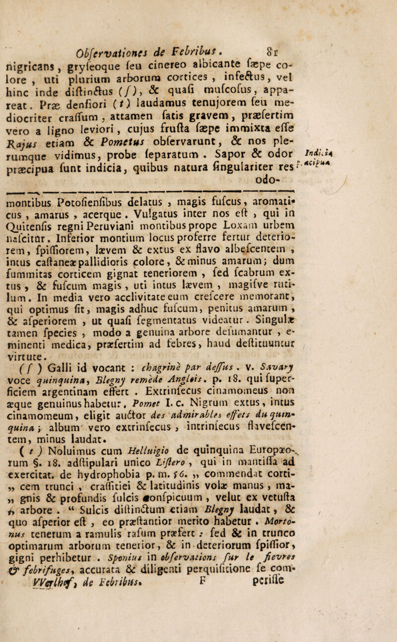 nigricans , gryleoque feu cinereo aloicante fa;pe co¬ lore , uti plurium arborurn cortices , infeftns, vel hinc inde diftin&us (/), & quafi mufcofus, appa¬ reat. Prse denfiori (t) laudamus tenujorem feu me¬ diocriter cratium, attamen fatis gravem, praefertim vero a ligno leviori, cujus frufta faepe immixta efle Rajus etiam & Pometus obfervarunt, & nos ple¬ rumque vidimus, probe (eparatum . Sapor & odor lnALU prscipua funt indicia, quibus natura fingulariter res?'*CP?UA odo- montibus Potofientibus delatus , magis fufcus, aromati¬ cus , amarus > acerque . Vulgatus inter nos eft , qui in Quitenfis regni Peruviani montibus prope Loxam urbem nafcitdr. Inferior montium locus proferre fertur deterio¬ rem, fpidiorem, lasvem & extus ex flavo albefcentem , intus caflaneae pallidioris colore, & minus amarum; dum fummitas corticem gignat teneriorem , fed fcabrum ex¬ tus , & fufcum magis , uti intus laevem , magifve ruti¬ lum. In media vero acclivitate eum crefcere memorant, qui optimus fit, magis adhuc fufcum, penitus amarum , & afperiorem , ut quafi fegrnentatus videatur. Singulas tamen fpecies , modo a genuina arbore delumantur , e* minenti medica, prasfertim ad febres, haud detiituuncur virtute. (f ) Galli id vocant : chagrine par deffus . v. Savary voce quinquinity Blegny remede Angleis. p. 18. qui fuper* ficiem argentinam effert . Excrinfecus cinamomeus nori aeque genuinus habetur, Vomet I. c. Nigrum extus, intus cinamomeum, eligit audtor des admir abies effets Au quin» quina •, album vero extrinfecus , intriniecus fhvefcen- tem, minus laudat. ( / ) Noluimus cum Heliuigio de quinquina Europaeo-^ rum §. 18, adftipulari unico Lijlero , qui in manti fla-ad exercitat, de hydrophobia p. m. f6. „ commendat corti- „ cem trunci , craflitiei & latitudinis vola: manus , ma- „ gnis & profundis fulcis «onfpicuum , velut ex vetufta 4y arbore . “ Sulcis didin&um etiam Blegny laudat, 8c , quo afperior eft , eo praeftantior merito habetur . Morto- nus tenerum a ramulis rafum praefert .* fed & in trunco optimarum arborum tenerior, & in deteriorum fpitiior, gigni perhibetur . Spantut in obfervations fur le fievres & febrifugesy accurata & diligenti perquifitione fe coni- VVeylkofi de Febribus* E pcrifle