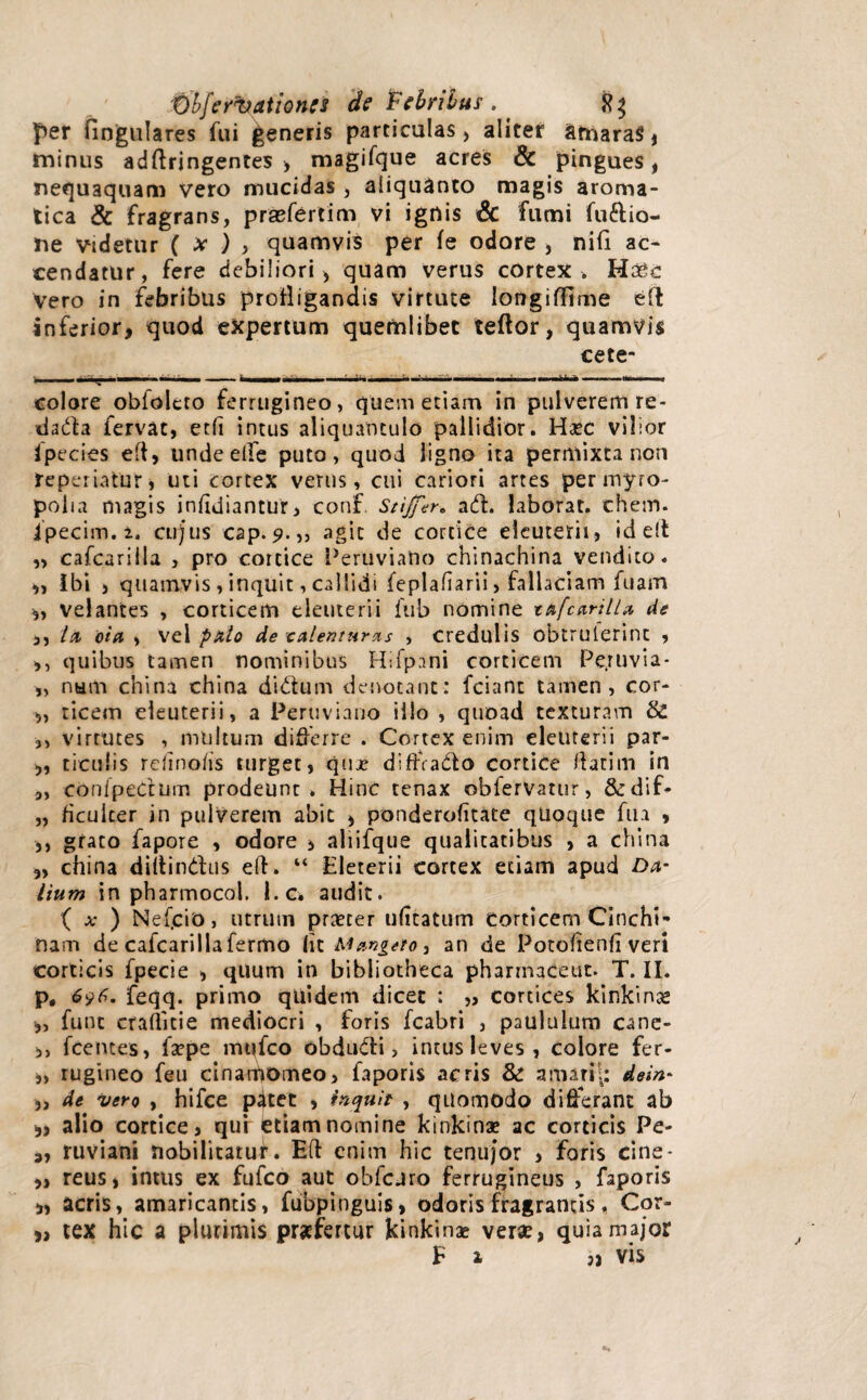 per fingulares fui generis particulas, aliter SmaraS , minus adftringentes > magifque acres & pingues, nequaquam vero mucidas , aliquanto magis aroma¬ tica & fragrans, prasfertim vi ignis & fumi fu&io- ne videtur ( x ) , quamvis per fe odore , nifi ac¬ cendatur, fere debiliori , quam verus cortex . Ha^c vero in febribus profligandis virtute longiffime eft inferior, quod expertum quemlibet teftor, quamvis cete- - - ' ^ | - ' ' - '  ■—.-n .tt---■-, _ '» colore obiolcto ferrugineo, quem etiam in pulverem re- dada fervat, ecfi intus aliquantulo pallidior. Haec vilior fpecies eft, unde elfe puto, quod ligno ita permixta non re periatur, uti cortex verus, cui cariori artes per myro¬ polia magis infidiantur, conf Stijfer* ad. laborat, ehem, ipecim.i. cujus cap. agit de cortice deuterii, id elt ,, cafcarilla , pro cortice PeruviaUo chinachina vendito. „ Ibi , quamvis, inquit, callidi feplafiarii, fallaciam fuam 3, velantes , corticem deuterii fub nomine tafcarilla de ,, ln da , vel palo de calentur as , credulis obtrulerint , ,, quibus tamen nominibus Hsfpnni corticem Pe.ruvia- „ nam china china didum denotant: fciant tamen, cor- „ ticem deuterii, a Peruviano illo , quoad texturam & ,, virtutes , multum differre . Cortex enim deuterii par- 3, ticuiis rdino/is turget, qme diffrado cortice flatim in „ conipedum prodeunt. Hinc tenax obfervatur, &rdif* „ ficuicer in pulverem abit , ponderofitate qlioque fua , ,, grato fapore , odore , aliifque qualitatibus , a china „ china diitindus efh “ Eleterii cortex etiam apud Da* itum in pharmocol. l.c* audit. { x ) Nefcio, utrum praeter ufitatum corticem Cinchi- nam de cafcarilla fermo Iit M ange to, an de Potohenfi veri corticis fpecie , quum in bibliotheca phannaceut. T. II. p. 696. feqq. primo quidem dicet : „ cortices kinkina* 3, fune crallitie mediocri , foris fcabri , paululum cane- ,, fcentes, fsepe mufeo obdudi, intus leves, colore fer- 3, rugineo feu cinarpomeo, faporis acris & a mari i: dein- 3, de vero , hifce pdet 3 inquit , quomodo differant ab 3> alio cortice, qui etiam nomine kmkinx ac corticis Pe- 3, ruviani nobilitatur. Efl enim hic tenujor , foris cine- ,, reus, imus ex fufeo aut obfcjro ferrugineus , faporis 3, acris, amaricantis, fubpinguis, odoris fragrantis, Cor- 3, tex hic a plurimis praefertur kinkinae verae, quia major Ea vis