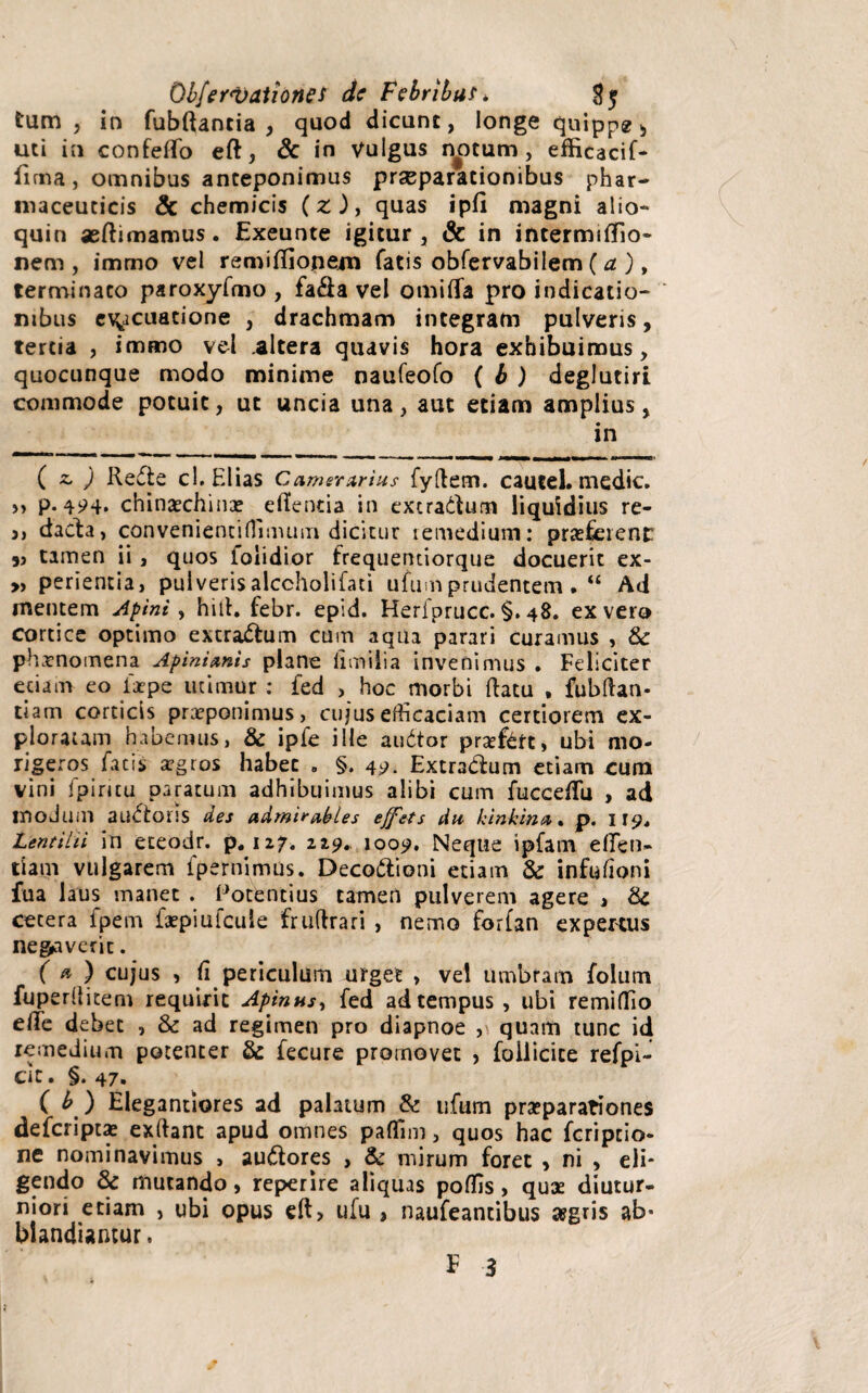 tum 5 in fubftantia , quod dicunt, longe quippe > uti in confeffo eft, & in Vulgus notum, efficacif- fima, omnibus anteponimus praeparationibus phar¬ maceuticis & chemicis (z ), quas ipfl magni alio- quin aeftimamus. Exeunte igitur, & in intermififio- nem , immo vel remiffiopem fatis obfervabilem ( a ), terminato paroxyfmo , fa&a vel omiflfa pro indicatio¬ nibus evacuatione , drachmam integram pulveris, tertia , immo vel altera quavis hora exhibuimus, quocunque modo minime naufeofo ( b ) deglutiri commode potuit, ut uncia una , aut etiam amplius , in ( z. ) Rede cl. Elias Camerarius fyftem. caucel. medie. >> P- 424* chinaechina? efientia in extradum liquidius re- 3j dacta, convenientifiimum dicitur remedium: praeferent 5j tamen ii , quos lolidior frequentiorque docuerit ex- „ perientia, pulveris alccholifati ufum prudentem • “ Ad mentem Apini, hiih febr. epid. Heriprucc. §. 48. ex vero cortice optimo extradum cum aqua parari curamus , & phaenomena Apmianis plane limilia invenimus . Feliciter edam eo iirpe utimur : fed , hoc morbi datu , fubftan* tiam corticis praeponimus, cujus efficaciam certiorem ex¬ ploratam habemus, & ipfe ille audor prsefett, ubi mo¬ rigeros facis xgeos habet . §. 49. Extradum etiam cum vini fpiritu paratum adhibuimus alibi cum fucce/Tu , ad moduiil audoris des admirables effets du kinkina % p. 119* Lentihi in eceodr. p. 127. 219. 1009. Neque ipfam effeti» tiam vulgarem fpernimus. Decodioni etiam & infufioni fua laus manet . Potentius tamen pulverem agere » & cetera fpem fxpiufcule fruftrari , nemo forfan expertus necaverit. ( * ) cujus , fi periculum urget , ve! Umbram folum fuperllitem requirit Aptnus, fed ad tempus , ubi remiflio efife debet , & ad regimen pro diapnoe , quam tunc id remedium potenter & fecure promovet , follicice refpi- cic. §. 47. ( b ) Elegantiores ad palatum & ufum praeparationes deferiptae exftant apud omnes paflim, quos hac feripeio- ne nominavimus > audores , & mirum foret , ni , eli¬ gendo & mutando, reperire aliquas poffis > quae diutur¬ niori etiam , ubi opus ufu , naufeantibus asgris ab* blandiamur. E 3