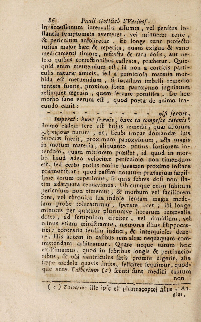 iii; accefllonum intervallis affumta , vel penitus in¬ flantia fympcomata averteret , vel minueret certe , & periculum anfoliretur . £t longe tunc profecto tutius major h®c &c repetita , quam exigua & vano medicamenti timore, refra&a <3c rara dolis, aut ne- icio quibus corregionibus caffrata, praebetur. Quic» quid enim metuendum e{\, id non a corticis parti¬ culis naturae amicis, fed a perniciofa materia mor¬ bida eft metuendum , ii iacatfum imbelli remedio tentata fuerit, proximo forte paroxyfmo jugulatum relinquet aegrum , quem fervare potuiiTes . De hoc morbo fane verum efl , quod poeta de animo ira¬ cundo canit £ ■ - “ -• - - nifi fervit, Imperat: hunc frenis, bunc tu compefce catenis9. Iromo eadem fere efl hujus remedii , quae aliorum \i*t7?v??6rav natura , wc, iicubi impar domandae luis feroci® fuerit, proximum paroxyfmum , a<5la magis in motum materia, aliquanto potius fortiorem in¬ terdum, quam mitiorem praefiec , id quod in mor¬ bo haud adeo velociter pericuiofo non timendum cfl, fed certo potius omine juvamen proxime inftans, prsemonfirac; quod paflim notatum praefagium fsepif- verum reperimus, Ii quas febres dofi non fla- tim^ ad®quata tentavimus . Ubicunque enim fubitum periculum non timemus , Sc morbum vel faciliorem fore, vel chronica fu a ipdole lentam magis mede¬ lam probe toleraturum , fperare licet ,* ibi longe minores per quatuor pluriumve horarum intervalla dofes , ad fcrupulum circiter , vel dimidium, vel minus etiam miniflramus, memores illius IJippocra- tici o5 contraria fenlim induci, Sc interquiefci debe¬ re. His autem in cafibus rem aleas nequaquam com¬ mittendam arbitramur. Quare neque tutum heic exiftimanrms, quod in febribus longis <5c pertinacio- nbus, Sc. ubi ventriculus fatis promte digerit, alia medela quavis irrita, feliciter fequinour, quod* qoe ante T albori um (c) fecuci funt medici tantum non ( c ) Tnhtrim Ille ipfe gjl phsrinacopofj filius »An-