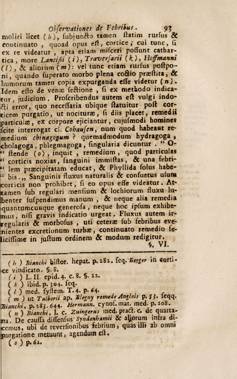 moliri licet (b), fubjun&o tamen ftatim rurfus & Continuato , quoad opus efl, cortice,* cui tunc, (i ex re videatur , apta etiam mifceri poflunt cathar- tica , more Lancifii (1) > Traverfarii (k) > tloffmanni (l), & aliorum (m): vel tunc etiam rurfus poftpo- ni , quando fuperato morbo plena co&io praeflita, Sc humorum tamen copia expurganda cfle videtur (n/« Idem eflo de venas feftione , fi ex methodo indica* Itur, judicium. Profcribendus autem eft vulgi indo* fei error, quo neceflaria ubique ftatuitur poft cor» iticem purgatio, ut nociturae, fi diis placet, remedii particulas, eX corpore ejiciantur, cujnfmodi homines jfcite interrogat cl. Cobaufen, num quod habeant re» medium chinagogum ? quemadmodum hydragoga , cholagoga, phlegmagoga, fingularia dicuntur .  O- “ flende (0) , inquit , remedium, quod particulas corticis noxias, fanguini immiflas, & una febri» *< lem praecipitatam educat, & Phyllida folus habe¬ ri bis.,, Sanguinis fluxus naturalis & confuetus ulura corticis non prohibet, fi eo opus e fle videatur. At- «amen fub regulari menlium & lochiorum fluxu lu- fcenter fufpendimus manum , & neque alia remedia quantumcunque generofa , neque hoc ipfum exhibe- tmus, nifi gravis indicatio urgeat^ Fluxus autem ir¬ regularis & morbofus , uti ceteras fub febribus eve¬ nientes excretionum turbae, continuato remedio fe- liciflime in juftum ordinem & modum redigitur. §, VI. (h ) Branchi biftor. hepat. p.iSi. feq. Bnger in corti¬ cee vindicato. §. S. (i ) L. II. epid.4- C. 8. §• ( h ) ibid. p. 3°4* fefl* ( / ) med. fyftem. T. 4* P* ^4* .... r ( m ) ut Talborii ap. Blegny remede Antlois p. leqq. 'Siancbt, p. 185. 644* Hermann. cynoi. mat. med. p. 208. ( n ) Bictnchi, 1. c. Zuingerus med. praa. c. de quarta¬ na. De caufla diflenfus Syndenhamii & alborum inrra di¬ cemus» ubi de reverfionibus febrium ? quasilli ab omni purgatione metuunt? agendum eft« ( 0 ) p. 6u