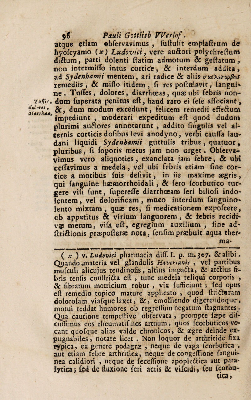 atque etiam ©bfervavimus , fuftulit emplaftrunrc de fiyofcyamo (x) Ludovici, vere au&ori polychreftum di&um, parti dolenti ftatim admotum & geftatum, non intermitto intus cortice, & interdum addita, ad Sydenbamii mentem, ari radice & aliis <rM\tTvp@KS remediis, & mitto itidem, fi res poftutavit, (angui¬ ne. Tuttes, dolores, diarrhoeas, quae ubi febris non- TujftSi dum fuperata penitus eft, haud raro ei fefe affociant , iurXtM dum modum excedunt, felicem remedii effedum r , * impediunt , moderari expeditum eft <^uod dudum plurimi au&ores annotarunt , addito fifigulis vel al¬ ternis corticis dofibus levi anodyno, verbi cautta lau- dani liquidi Sydenbamii guttulis tribus , quatuor, pluribus, fi (oporis metus jam non urget. Obferva- vimus vero aliquoties, exanclata jam febre, 8c ubi cettavimus a medela, vel ubi febris etiam fine cor¬ tice a motibus fuis defivit, in iis maxime aegris, qui fanguine haemorrhoidali, & fero feorbutico tur¬ gere vifi funt, fuperette diarrhoeam feri biliofi indo- lentem, vel dolorificam, muco interdum fanguino- Jento mixtam , quae res, fi medicationem expofcere, ob appetitus & virium languorem , & febris recidi- vgp metum, vifa eft, egregium auxilium , fine ad- driftionis praspofterae nota, fenfimpraebuit aqua ther- ma* ( * ) v* Ludovict pharmacia ditt. I. p. m.3©7* & alibr • Quando .materia vel glandulis Hxverianis , vel partibus mufculi alicujus tendinofis, altius impada, & ardius fi¬ bris tenfis conftrida eft , tunc medela reliqui corporis , & fibrarum motricium robur , vix fufficiunt ; fed opus eft remedio topico mature applicato , quod ftridaram dolorofam viafquelaxet, &, emolliendo digerendoque, motui reddat humores ob regrettum negatum ftagnantes. Qua cautione tempeltive obfervata , prompte fa?pe dif- cuftimus eos rheumatifmos artuum, quos fcorbuticos vo¬ cant quofque alias valde chronicos, & xgre deinde ex¬ pugnabiles, notare licet . Non loquor de arthritide fixa typica, ex genere podagrae , neque de vaga fcorbutica . aut etiam febre arthritica, neque de congelfione fangui- nea calidiori , neque de fecefiione apopledica aut para* lycica > fed de fluxione feri actis & vifcidi» feu fcorbu¬ tica»