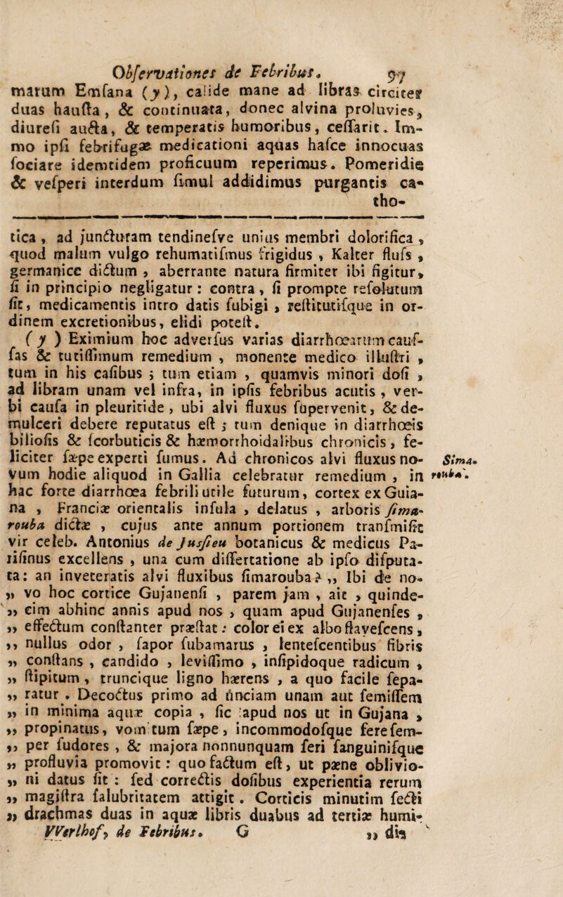 marum Emfana (y), calide mane ad libras circites? duas haufta , & continuata, donec alvina proluvies^ diurefi aufta, & temperatis humoribus, cefTarit. Im- mo ipfi febrifugse medicationi aquas hafce innocuas fociare idemtidem proficuum reperimus. Pomeridie & vefperi interdum fimul addidimus purgantis ca« tho- tica , ad /undaram tendinefve unius membri dolorifica , quod malum vulgo rehumatifmus frigidus , Kalter flufs , germanicc didum , aberrante natura firmiter ibi figitur» fi in principio negligatur: contra, fi prompte refolutum fit, medicamentis intro datis fubigi , reftitutifque in or¬ dinem excretionibus, elidi potefi. ( y ) Eximium hoc adverfus varias diarrhoearum cauf- fas & tutifliinum remedium , monente medico illuffri , tum in his cafibus ; tum etiam , quamvis minori dofi » ad libram unam vel infra, in ipfis febribus acutis , ver¬ bi caufa in pleuritide , ubi alvi fluxus fupervenit, & de¬ mulceri debere reputatus eft j tum denique in diarrhoeis biliofis & fcorbuticis & hGemorrhoidalfbus chronicis, fe¬ liciter fa*peexperti fumus. Ad chronicos alvi fluxus no¬ vum hodie aliquod in Gallia celebratur remedium , in hac forte diarrhoea febrili utile futurum, cortex ex Guia- na , Francice orientalis infula , delatus , arboris fima,* rottbct dicte , cu/us ante annum portionem tranfmific vir celeb. Antonius de Jusfieu botanicus & medicus Pa- lifinus excellens , una cum differtatione ab ipfo difputa- ta: an inveteratis alvi fluxibus fimarouba.*,, Ibi de no» »> vo hoc cortice Gujanenfi , parem jam , ait > quinde- „ cim abhinc annis apud nos > quam apud Gujanenfes » » effe&um conftanter praeflat; color ei ex albo ftavefcens, >> nullus odor , fapor fubamarus , lentefcentibus fibris ,, cpnflans , candido , leviffimo , infipidoque radicum » » flipitum, truncique ligno haerens , a quo facile fepa- » ratur . Decoctus primo ad tinciam unam aut femiflem „ in minima aquae copia , fic :apud nos ut in Gujana , ,, propinatus, vom tum faepe, incommodofque ferefem- >i per fudores , & majora nonnunquam feri fanguinifquc », profluvia promovit: quofa&um eft, ut paene oblivio- )> ni datus fit : fed corre&is. dolibus experientia rerum 5> magiflra falubritatem attigit. Corticis minutim feCti 2> drachmas duas in aquae libris duabus ad tertia: humi- VVtrlhof\ de Febribus» G 3I drt Sima» rtnb*\