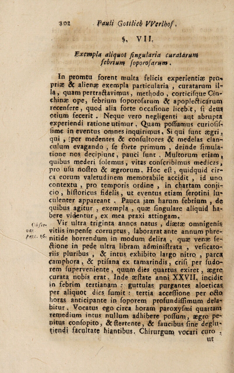 Pauli Qottlicb VVer]hof\ §, VH, Exempla aliquot fingularia curatarum febrium foporofarum. In promtu fqrent muita felicis experientiae pro* priae 8c alienae exempla particularia , curatarum il¬ la, quam pertra&avimus, methodo > corticifque Cin- chinae ope, febrium foporofarum & apople&ic^rum recenfere, quod alia forte occafione licebit, fi deus Otium fecerit „ Neque vero negjigenti apt abrupta experiendi ratione ut|mpr , Quam poflfumus curiofik fime in eventus omnes inquirimus• Si qui funt aegri, qui , ;'per medentes & confultores 6c medelas clan¬ culum evagando , fe forte primum , deinde iimula- tipne nos decipiunt, pauci funt . Multorum etiam, quibus mederi (olemus, vitas confcribimus medicas, pro ufu noftro & aegrorum. Hoc eft, quidquid cir¬ ca eorum valetudinem memorabile accidit , id uno contextu , pro, temporis ordine , in chartam conji¬ cio , hiftoricus fidelis, ut eventus etiam ferotini Iu* culenter appareant . Pauca jam harum febrium , de quibus agitur , exempla , quae fingulare aliquid ha» bere videntur, ex mea praxi attingam, (\bfcr- Vir ultra triginta annos natus , diaetae omnigenis, *«' vitiis impenfe corruptus , Iaborarat ante annum phre- nitide horrendum in modum delira , quae venae fe- ftione in pede ultra libram adminiftrata , veficato- riis pluribus , & intus, exhibito largo nitro , parca Camphcra, & ptifana ex tamarindis, crifi per fudo- rem fuperveniente, quum dies quartus exiret, aegre Curata nobis erat, Inde aeftate anni XXVII, incidit in febrim tertianam r guttulas purgantes aloetieas, per aliquot dies fumit : tertia acceffione per o$o horas anticipante in foporem profundiflimum dela- birur. Vocatus ego circa horam paroxyfmi quartam remedium intus nullum adhibere polium, aegro pe¬ nitus confopito, &ftertente, & faucibus fine deglii- luendi facultate hiantibus. Chirurgum vocari curo , / '• 'J ut