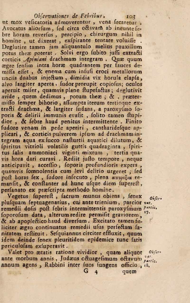 ut mox veficatoria admoverentur , vena fecaretur * Avocatus aliorfum, fed circa o&avarft ab ineunte fe¬ bre horam reverfus , percipio , chirurgum nihil ia homine , ut dixerat , exfpirante tentare voluifle . Deglutire tamen jam aliquantulo melius pauxillum potus theae poterat . Solvi ergo fubito juffi extrafti corticis Apiniani drachmam integram . Quae quum aegre fenfrni intra horae quadrantem per fauces de- mifla effet , Sc enema cum infufl croci metallorum unciis duabus inje&um , dimidia vix horula elapfa, alvo largiter aperta» fudorprorupit copiofus; oculos aperuit mifer, quamvis plane ftupefa&us; deglutivit avide , quem dedimus , potum theae ; & , praeter¬ mitto femper bihorio, attumpta iterum tertioque ex- trafti drachma, Sc largiter fudans, a paroxyfmo fo- poris & delirii immunis evafit , folito tamen flupi- dior , Sc febre haud penitus intermittente . Finito fudore venam in pede aperiri , cantharidefque ap¬ plicari, & corticis pulverem ipfum ad drachmam in¬ tegram aqua exfucco nafturtii aquatici dilutum, Sc fpiritus vitrioli volatilis guttis quadraginta , fpiri¬ tus falis ammoniaci viginti mixtum , tertia qua¬ vis hora dari curavi . Rediit jufto tempore , neque anticipavit , accettio , foporis profundioris expers , quamvis fomnolentia cum levi delirio urgeret ; fed poft horas fex , fudore infecuto , plena airvpt%ict re- manfit, & conftanter ad hunc ufque diem fuperelf, perfanato ex praeferipta methodo homine. Vegetus fupereft , facrum munus obiens , fenex oiferm plufquam feptuagenarius, cui ante trienium, parcior v*t. remedii dofis poft febris intermittentis paroxyfmum t>Artic* foporofum data, alterum redire permifit graviorem, I?s Sc ab apople&ico haud diverfum. Excitato tamen fe¬ liciter aegro continuatus remedii ufus perfe&am fa- nitatem reftituit. Sefquiannus circiter effluxit, quum idem deinde fenex pleuritidem epidemice tunc fatis periculofam exfuperavit. Valet pro astatis ratione vividior , quam aliquot ot/ir- ante morbum annis , Judaeus c&uagefimum odavum pTrtic. annum agens , Rabbini inter fuos fungens officio , 18, G 4 quem