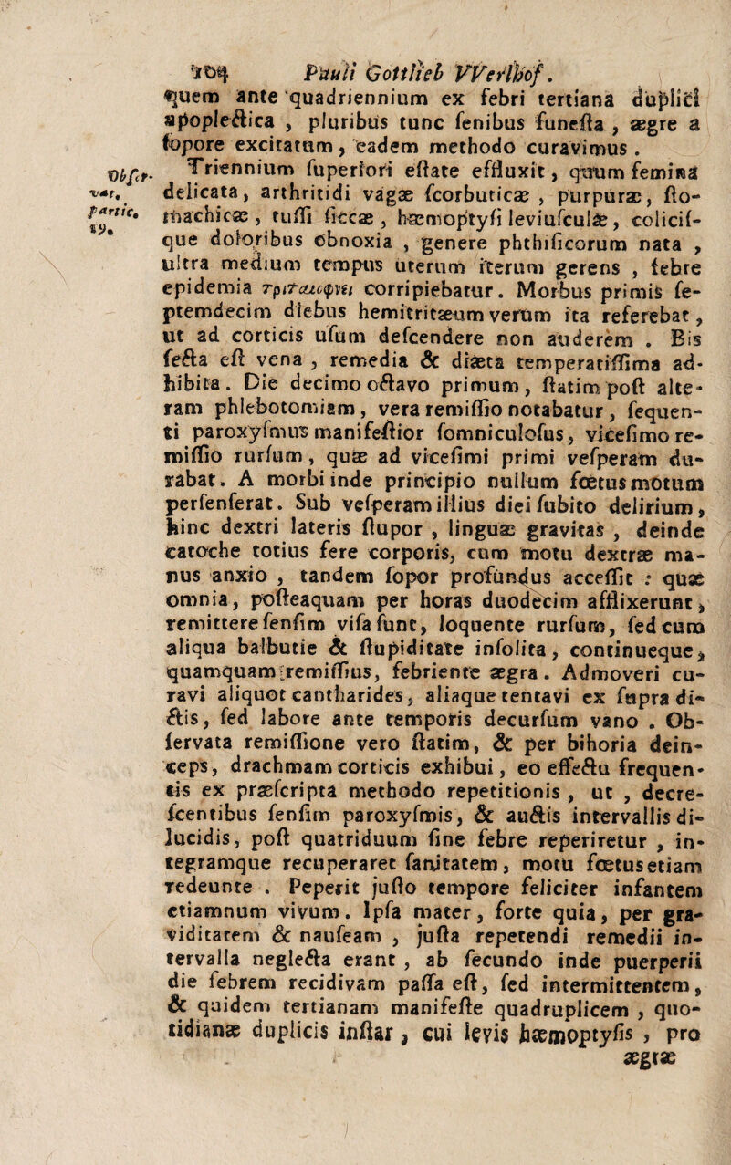 Vl/fet- fartic, *9% ^0% Pauli Gottlicb VVerlbof. «]uem ante quadriennium ex febri tertiana duplid apople&ica , pluribus tunc fenibus funefta , aegre a fopore excitatum, eadem methodo curavimus . Triennium fuperiori eftate effluxit, qttum femina delicata, arthritidi vagae fcorbuticae , purpurae, fto- tnachicae , tuffi li tcae , baemoptyfi leviufcul^, colicil- que doloribus obnoxia , genere phthilicorum nata , ultra medium tempus uterum iterum gerens , tehre epidemia rpit&icpu corripiebatur. Morbus primis fe- ptemdecim diebus hemitritaeum verum ita referebat, ut ad corticis ufum defcendere non auderem . Bis fe&a efl vena , remedia & diaeta temperatiffima ad¬ hibita. Die decimo oftavo primum, ftatim poft alte¬ ram phlebotomiam , vera reroilfio notabatur , fequen- ti paroxyfmus manifeflior fomniculofus, vieefimore- milfio rurfum, quae ad vicefimi primi vefperam du« rabat. A morbi inde principio nullum foetusmotum perfenferat. Sub vefperam illius dieifubito delirium, hinc dextri lateris Aupor , linguae gravitas , deinde Catoche totius fere corporis, cum motu dextrae ma¬ nus anxio , tandem fopor profundus accefTit .• quae omnia, pofteaquam per horas duodecim afflixerunt, remitterefenfim vifafunt, loquente rurfum, fed cuna aliqua baibucie & flupiditate infolita, continueque, quamquam[remiflius, febriente aegra . Admoveri cu¬ ravi aliquot cantharides, aliaque tentavi ex fapra di- £lis, fed labore ante temporis decurfum vano . Ob« lervata remifljone vero flatim, & per bihoria dein¬ ceps, drachmam corticis exhibui, eo effeflu frequen¬ tis ex prasfcripta methodo repetitionis , ut , decre- fcentibus fenfirn paroxyfmis, & au&is intervallis di¬ lucidis, poft quatriduum line febre reperiretur , in- tegramque recuperaret fanjtatem, motu foetus etiam Tedeunte . Peperit juflo tempore feliciter infantem ctiamnum vivum, lpfa mater, forte quia, per gra- viditarem & naufeam , jufta repetendi remedii in¬ tervalla neglefta erant , ab fecundo inde puerperii die febrem recidivam pafla eft, fed intermittentem, & quidem tertianam manifefte quadruplicem , quo¬ tidianae duplicis inftar, cui levis haemoptyfls > pro A* aegrae