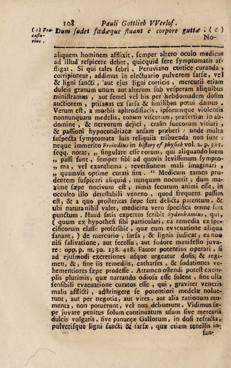 C t) pr+ f)um (udet fosdafque fluant e corpore guttd * ( c ) €*fl9~ No- rms , aliquem hominem afflixit, femper altero oculo medicas ad illud refpicere debet, quidquid fere fymptomatiS af* fligat. Si qui tales febri , Peruviano cortice curanda » corripiuntur, addimus in eleduario pulverem farfas, vel & ligni fandi , aut ejus ligni corticis , mercurii etiam dulcis granum unum aut alterum vefperam aliquibus miniftramss , aut femel vel bis per fiebdomadem dofim audiorem , ptifaaas ex farfa & ii milibus potui damus * Verum eft, a morbis aphrodiliacis > ipfqrumque violentis nonnunquam medelis, tonum vifcerum» prselertiai in ab¬ domine , & nervorum dejici , crafln fuccorum vitiari , 3c partioni hypoconuriacas anfam praeberi .* unde multa fufpeda fymptomata luis reliquiis tribuenda non funt ; neque immerito Preindius in hiflory of phyftck vol. 2. p. 3 8 s* feqq. notat, „ lingulare efle eorum, qui aliquando luem „ padi funt , femper fibi ad quovis levirtimum fympto- ma , vel exanthema , reverflonem mali imaginari , „ quamvis optime curati lint. t6 Medicum tamen pru¬ dentem fufpicari aliquid , nunquam nocuerit } dum ma- xipie faepe nocivum eft , nimis fecurum animi efle, in occulto illo deteftabili veneno , quod frequens paflim eft, & a quo profteritas faspe fert delida parentum, ubi natura nihil valet, medicina vero fpecifica omne fers pundum . Haud fatis expertus feribit Sydenhnmius, qui, f quum ex hypotheli libi particulari, ea remedia exlpe- cificorum clafle proferibie , quae cum evicuatione aliqua fanant, ) de mercurio , farfa , & lignis judicat, ea noa nili falivatione, aut feceflu, aut fudore manifefto juva¬ re: opp. p. m. 50. 138. 418. Fateor potentius operari , (i ad ejufmodi excretiones ufque urgeatur dolis) & regi¬ men, &, line iis remediis, catharfes , & fudationes ve* hementiores faspe prode fle . Attamen oftendi poceft exem¬ plis plurimis, qua? narrando odiofa efle folent , line ulla fenlibili evacuatione curatos efle , qui , graviter veneris malis afflidi , adftringere fe pocentiori medelas nolue¬ runt, aut per negotia, aut vires, aut alia rationum mo¬ menta, non potuerunt, vel non debuerunt« Vidimus fas- pe juvare penitus folum continuatum ufum live mercurii dulcis vulgaris, live panaceas Gallorum, in doli refrada, pulverifque iigni fandi u farfse, quat etiam tenellis i»-. fan-