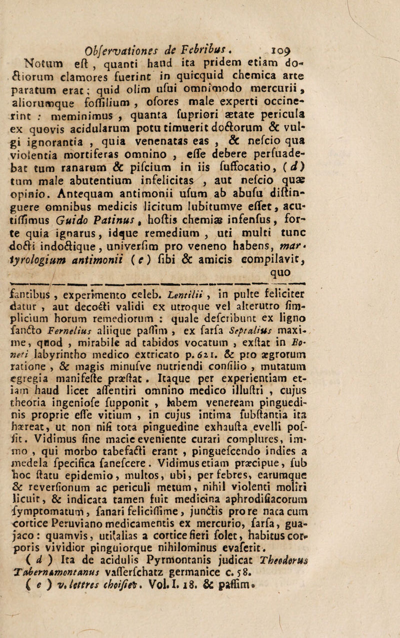 Notum efl , quanti haud ita pridem etiam do¬ liorum clamores fuerint in quicquid chemica arte paratum erat; quid olim ufui omnimodo mercurii , aliorumque fertilium , ofores male experti occine¬ rint ; meminimus , quanta fupriori aetate pericula ex quovis acidularum potu timuerit doftorum & vul¬ gi ignorantia , quia venenatas eas , dc nefcio qua violentia mortiferas omnino , efle debere perfuade- bat tum ranarum & pifcium in iis fuffocatio, (d) tum male abutentium infelicitas , aut nefcio quae opinio. Antequam antimonii ufum ab abufu diftin- guere omnibus medicis licitum lubitumve efTet, acu- tiflfimus Guido Patinus t hortis chemias infenfus, for¬ te quia ignarus, idque remedium , uti multi tunc do£H indo&ique, univerfim pro veneno habens, mar* tyrologium antimonii (e) fibi & amicis compilavit, quo V- ■■■■■ ' TI .■ — I - ... - —, ■ — m* fantibus , experimento celeb. Lentilii , in puke feliciter datur , aut decori validi ex utroque vel alterutro fim- plicium horum remediorum : quale defcribunt ex ligno fan&o Femelius aliique patfim , ex farfa SeptaLius maxi¬ me, qttod , mirabile ad tabidos vocatum , exftac in Bo• neri labyrintho medico extricato p. 621. 8c pro aegrorum ratione , 3c magis minufve nutriendi confiiio , mutatum egregia manifefte praeftat. Itaque per experientiam et¬ iam haud licet artentiri omnino medico illuftri , cujus theoria ingeniofe fupponit , hbem venereani pinguedi¬ nis proprie efle vitium , in cujus intima fubftantia ita hsreat, ut non nili tota pinguedine exhaufta evelli pof- fit. Vidimus fine macie eveniente curari complures, im* mo , qui morbo tabefafti erant , pinguefeendo indies a medela fpecifica fanefeere. Vidimus etiam praecipue, fub hoc ftatu epidemio, multos, ubi, per febres, earumque & reverfionum ac periculi metum, nihil violenti moliri licuir, & indicata tamen fuit medicina aphrodifiacorum fymptomatum, fanari felicifiime, jundfis pro re nacacum cortice Peruviano medicamentis ex mercurio, farfa, gua- jaco: quamvis, uti'alias a cortice fieri folet, habitus cor*- poris vividior pinguiorque nihilominus evaferit. ( d ) Ita de acidulis Pyrmontanis judicat Theodorus Tabemtmontcinus vafterfchatz germanice c. 58. ( e ) vJetfres choi/ieb, Vol. 1.18. & paffim*