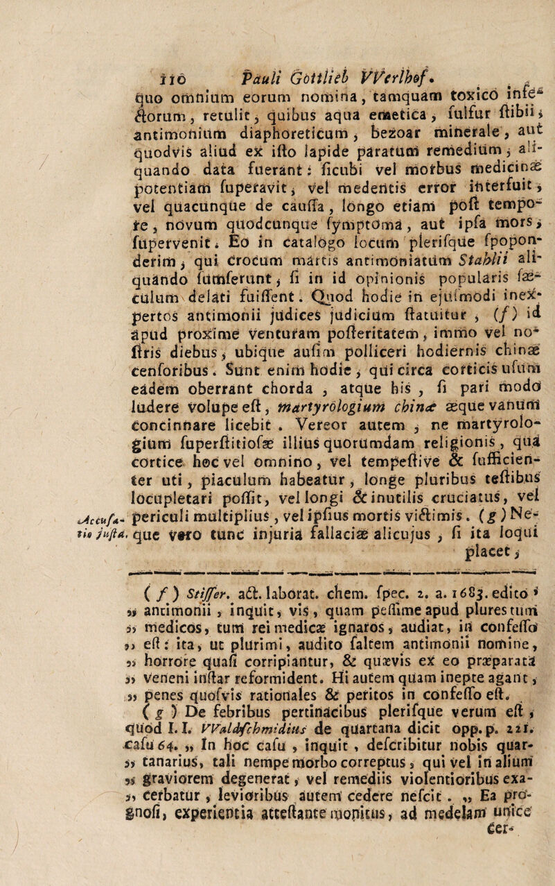 iio Pauli Gottlieb VPerib&f* . . ; quo omnium eorum nomina, tamquam toxico infe** /torum, retulit, quibus aqua emetica, fulfur ftibii* antimoniitm diaphoreticum , bezoar minerale, aut quodvis aliud ex ifto lapide paratum remedium 3 ali¬ quando data fuerant: ficubi vel morbus medicini potentiam luperavit* Vel mederttis error interfuit > vel quacunque de cauffa , longo etiani poft tempo- te, novum quodcunque fymptoma, aut ipfa mors i fttperVeniti Eo in catalogo locum plerifque fpopon- derim 3 qui Crocum marcis ancimdniatum Stabili ali¬ quando furtiferunt 3 fi in id opinionis popularis las- Culum delati fuilfenfc. Quod hodie in ejtumodi inex¬ pertos antimonii jiidices judicium ftatuitur , (/) id apud proxime venturam pofieritatem, immo vel no* liris diebus 3 ubique aufim polliceri hodiernis chinse eenforibus. Sunt eniriihddie3 qui circa corticis ufimi eadem oberrant chorda , atqUe bis , fi pari modo ludere volupe eft, tnartyrologiunt cbince aeque vanum concinnare licebit . Vereor autem , ne martyrolo- gium fuperftitiofas illius quorumdam religionis , qua cortice h©c vel omnino, vel tempeftive & fufficien- ier uti, piaculum habeatur, longe pluribus teftib.us locupletari poffit, vel longi <k inutilis cruciatus, vel accufa periculi multiplius, vel ipfius mortis vi&imis. (g) Ne- rb Ju/td, que Vtro tunc injuria fallacise alicujus , fi ita loqui placet, (/) Stiffer, adt. laborat. ehem. fpec. 1, a. 1683. edito » i9 ancimonii , inquit, vis, quam pefiimeapud plurestturi medicos, curri rei medicas ignaros, audiat, in confelfo' 9) eft: ita3 ut plurimi, audito faltem antimonii nomine, 3> horrore qua» corripiantur, & quaevis eX eo praeparata veneni inftar reformident. Hi autem qUam inepte agant, s) penes quofvis rationales & peritos in confelfo eft. ( g ) De febribus pertinacibus plerifque verum eft , quod 1.1. Wfrbbfchmidius de qUartarta dicit opp. p. ni. cafu64. 9> In hoc cafu , inquit , deferibitur nobis quar- a canarius, tali nempe morbo correptus, qui vel in alium 3, graviorem degenerat, vel remediis violentioribus exa- i, cerbatur , levioribus autem cedere nefeit . ,, Ea pro- inoll, experientia atceftante aionkus, ad medelam unice